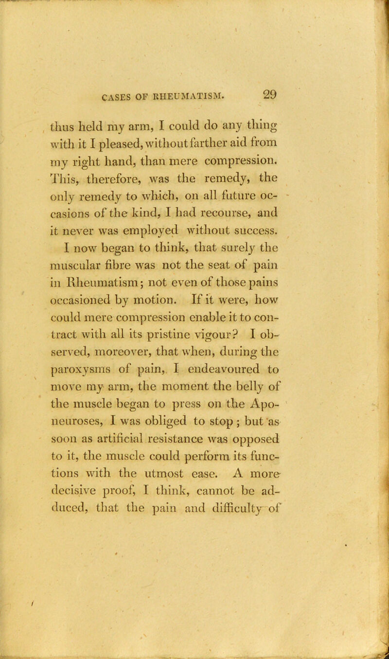 thus held my arm, I could do any thing with it I pleased, without farther aid from my right hand, than mere compression. This, therefore, was the remedy, the only remedy to which, on all future oc- casions of the kind, I had recourse, and it never was employed without success. I now began to think, that surely the muscular fibre was not the seat of pain in Rheumatism; not even of those pains occasioned by motion. If it were, how could mere compression enable it to con- tract with all its pristine vigour? I ob- served, moreover, that when, during the paroxysms of pain, I endeavoured to move my arm, the moment the belly of the muscle began to press on the Apo- neuroses, I was obliged to stop ; but as soon as artificial resistance was opposed to it, the muscle could perform its func- tions with the utmost ease. A more decisive proof, I think, cannot be ad- duced, that the pain and difficulty of