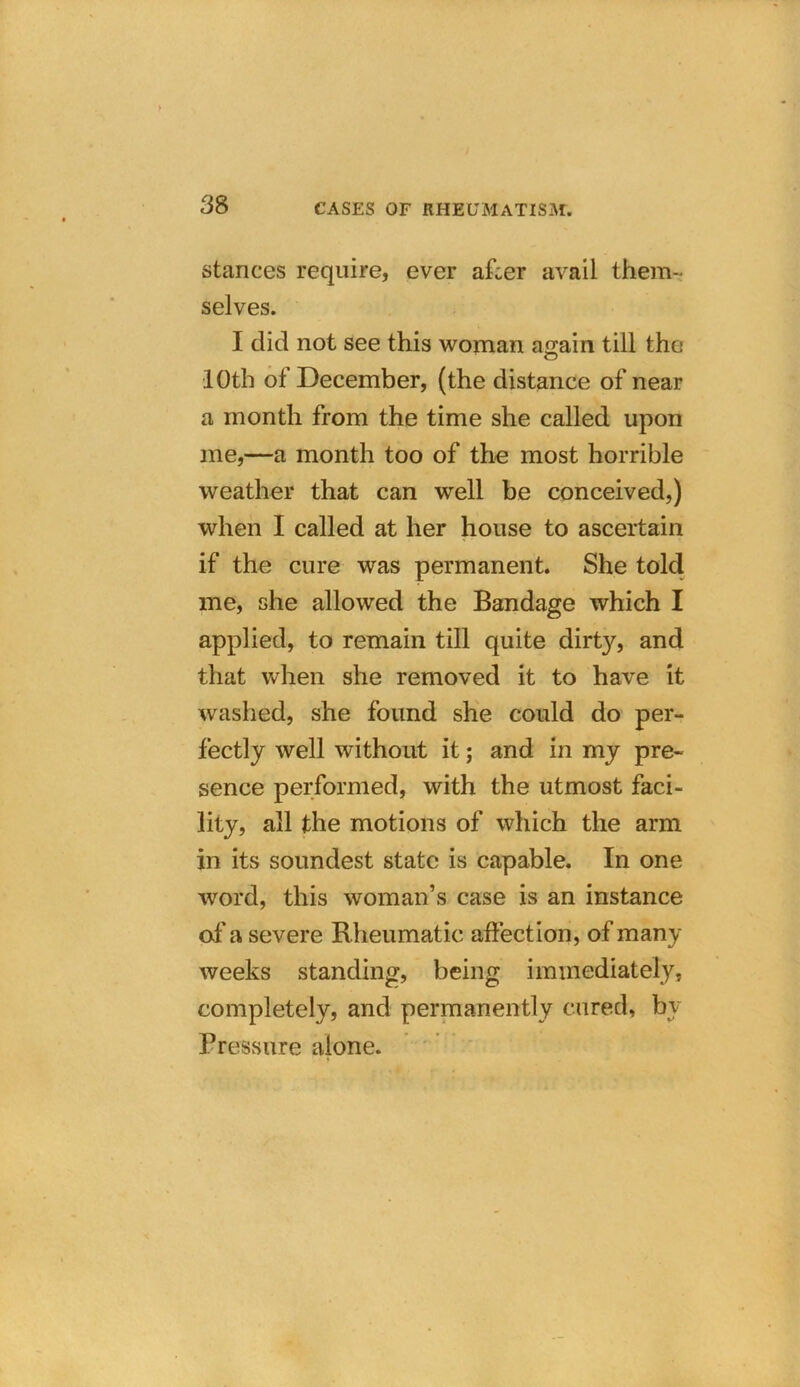 stances require, ever afcer avail them- selves. I did not see this woman again till the 10th of December, (the distance of near a month from the time she called upon me,—a month too of the most horrible weather that can well be conceived,) when I called at her house to ascertain if the cure was permanent. She told me, she allowed the Bandage which I applied, to remain till quite dirty, and that when she removed it to have it washed, she found she could do per- fectly well without it; and in my pre- sence performed, with the utmost faci- lity, all the motions of which the arm in its soundest state is capable. In one word, this woman’s case is an instance of a severe Rheumatic affection, of many weeks standing, being immediately, completely, and permanently cured, bv Pressure alone.