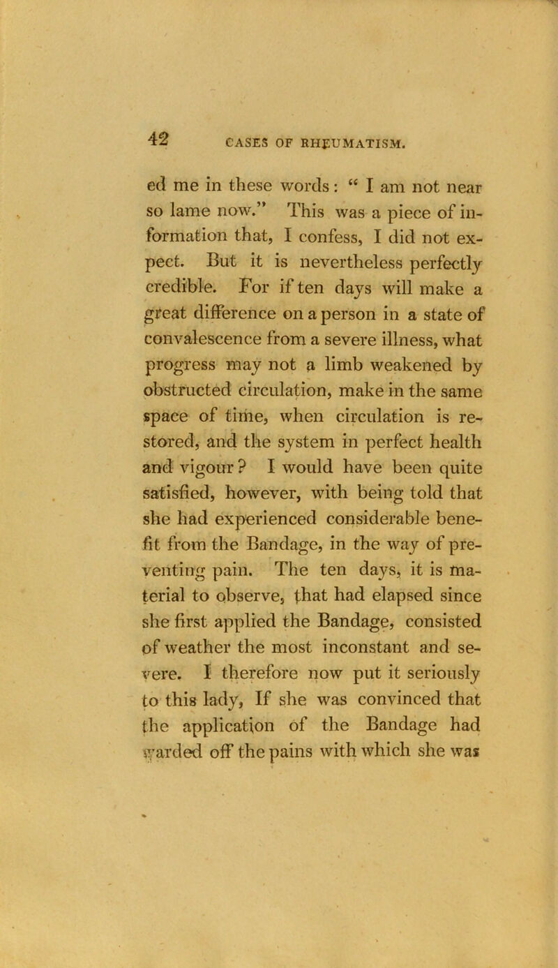ed me in these words: “ I am not near so lame now.” This was a piece of in- formation that, I confess, I did not ex- pect. But it is nevertheless perfectly credible. For if ten days will make a great difference on a person in a state of convalescence from a severe illness, what progress may not a limb weakened by obstructed circulation, make in the same space of time, when circulation is re- stored, and the system in perfect health and vigour ? I would have been quite satisfied, however, with being told that she had experienced considerable bene- fit from the Bandage, in the way of pre- venting pain. The ten days, it is ma- terial to observe, that had elapsed since she first applied the Bandage, consisted of weather the most inconstant and se- vere. I therefore now put it seriously to this lady, If she was convinced that the application of the Bandage had warded off the pains with which she was