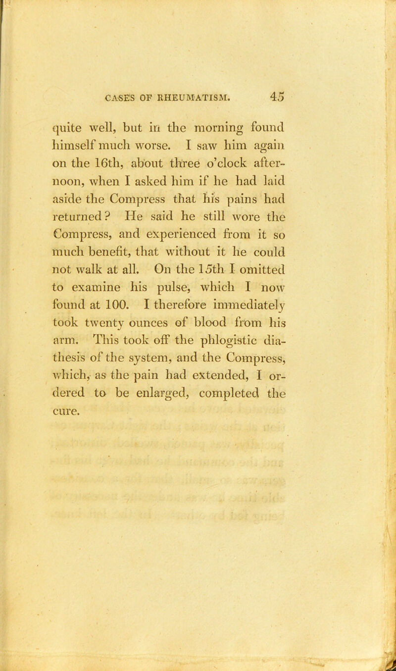 quite well, but in the morning found himself much worse. I saw him again on the 16th, about three o’clock after- noon, when I asked him if he had laid aside the Compress that his pains had returned ? He said he still wore the Compress, and experienced from it so much benefit, that without it he could not walk at all. On the 15th I omitted to examine his pulse, which I now found at 100. I therefore immediately took twenty ounces of blood from his arm. This took off the phlogistic dia- thesis of the system, and the Compress, which, as the pain had extended, I or- dered to be enlarged, completed the cure.