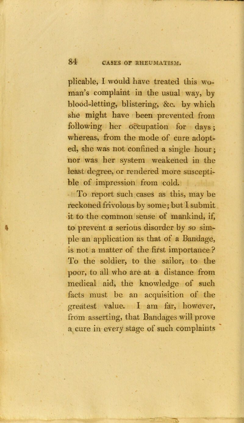 plicable, I would have treated this wo- man’s complaint in the usual way, by blood-letting, blistering, &c. by which she might have been prevented from following her occupation for days; whereas, from the mode of cure adopt- ed, she was not confined a single hour; nor was her system weakened in the least degree, or rendered more suscepti- ble of impression from cold. To report such cases as this, may be reckoned frivolous by some; but I submit it to the common sense of mankind, if, to prevent a serious disorder by so sim- ple an application as that of a Bandage, is not a matter of the first importance ? To the soldier, to the sailor, to the poor, to all who are at a distance from medical aid, the knowledge of such facts must be an acquisition of the greatest value. I am far, however, from asserting, that Bandages will prove a, cure in every stage of such complaints