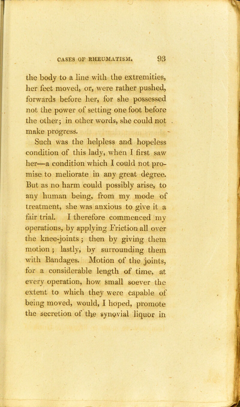 the body to a line with the extremities, her feet moved, or, were rather pushed, forwards before her, for she possessed not the power of setting one foot before the other; in other words, she could not make progress. Such was the helpless and hopeless condition of this lady, when I first saw her—a condition which I could not pro- mise to meliorate in any great degree. But as no harm could possibly arise, to any human being, from my mode of treatment, she was anxious to give it a fair trial. I therefore commenced my operations, by applying Friction all over the knee-joints ; then by giving them motion ; lastly, by surrounding them with Bandages. Motion of the joints, for a considerable length of time, at every operation, how small soever the extent to which they were capable of being moved, would, I hoped, promote the secretion of tbe synQvial liquor in