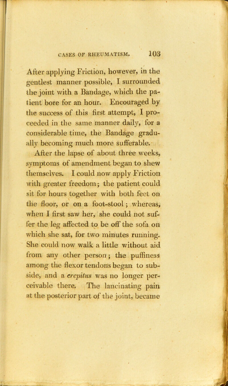 After applying Friction, however, in the gentlest manner possible, I surrounded the joint with a Bandage, which the pa- tient bore for an hour. Encouraged by the success of this first attempt, I pro- ceeded in the same manner daily, for a considerable time, the Bandage gradu- ally becoming much more sufferable. After the lapse of about three weeks, symptoms of amendment began to shew themselves. I could now apply Friction * with greater freedom; the patient could sit for hours together with both feet on the floor, or on a foot-stool; whereas, Avhen I first saw her, she could not suf- fer the leg affected to be off the sofa on which she sat, for two minutes running. She could now walk a little without aid from any other person; the puffiness among the flexor tendons began to sub- side, and a crepitus was no longer per- ceivable there. The lancinating pain at the posterior part of the joint, became