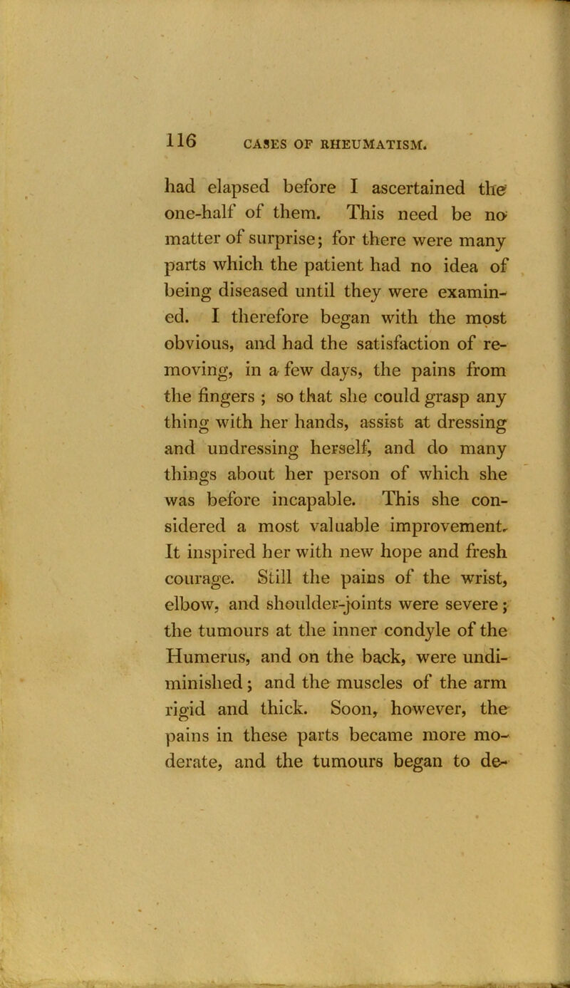 had elapsed before I ascertained the one-half of them. This need be no; matter of surprise; for there were many parts which the patient had no idea of being diseased until they were examin- ed. I therefore began with the most obvious, and had the satisfaction of re- moving, in a few days, the pains from the fingers ; so that she could grasp any thing with her hands, assist at dressing and undressing herself, and do many things about her person of which she was before incapable. This she con- sidered a most valuable improvement. It inspired her with new hope and fresh courage. Still the pains of the wrist, elbow, and shoulder-joints were severe; the tumours at the inner condyle of the Humerus, and on the back, were undi- minislied ; and the muscles of the arm rigid and thick. Soon, however, the pains in these parts became more mo- derate, and the tumours began to de-