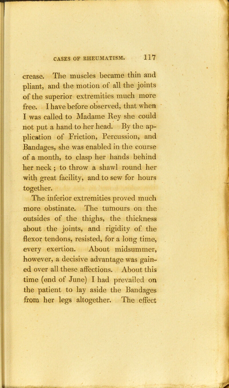 crease. The muscles became thin and pliant, and the motion of all the joints of the superior extremities much more free. I have before observed, that when I was called to Madame Rey she could not put a hand to her head. By the ap- plication of Friction, Percussion, and Bandages, she was enabled in the course of a month, to clasp her hands behind her neck; to throw a shawl round her with great facility, and to sew for hours together. The inferior extremities proved much more obstinate. The tumours on the outsides of the thighs, the thickness about the joints, and rigidity of the flexor tendons, resisted, for a long time, every exertion. About midsummer, however, a decisive advantage was gaim- ed over all these affections. About this time (end of June) I had prevailed on the patient to lay aside the Bandages from her legs altogether. The effect