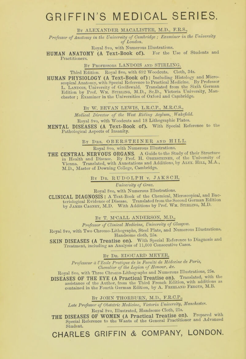 GRIFFIN’S MEDICAL SERIES. By ALEXANDER MACALISTER, M.D., F.R.S., Professor of Anatomy in the University of Cambridge ; Examiner in the University of London. Royal 8vo, with Numerous Illustrations. HUMAN ANATOMY (A Text-Book Of). For the Use of Students and Practitioners. By Professors LANDOIS and STIRLING!. Third Edition. Royal 8vo, with 692 Woodcuts. Cloth, 34s. HUMAN PHYSIOLOGY (A Text-Book Of) : Including Histology and Micro- scopical Anatomy, with Special Reference to Practical Medicine. By Professor L. Landois, University of Greifswald. Translated from the Sixth German Edition by Prof. Wm. Stirling, M.D., Sc.D., Victoria University, Man- chester ; Examiner in the Universities of Oxford and Cambridge. By W. BEVAN LEWIS, L.R.C.P., M.R.C.S., Medical Director of the West Riding Asylum, II airfield. Royal 8vo, with Woodcuts and 18 Lithographic Plates. MENTAL DISEASES (A Text-Book of). With Special Reference to the Pathological Aspects of Insanity. By Dr3. OBERSTEINER and HILL. Royal 8vo, with Numerous Illustrations. THE CENTRAL NERVOUS ORGANS. A Guide to the Study of their Structure in Health and Disease. By Prof. H. Obersteiner, of the University of Vienna. Translated, with Annotations and Additions, by Alex. Hill, M.A., M.D., Master of Downing College, Cambridge. By Dr. RUDOLPH v. JAKSCH, University of Graz. Royal 8vo, with Numerous Illustrations. CLINICAL DIAGNOSIS : A Text-Book of the Chemical, Microscopical, and Bac- teriological Evidence of Disease. Translated from the Second German Edition by James Cagney, M.D. With Additions by Prof. Wm. Stirling, M.D. By T. M‘CALL ANDERSON, M.D., Professor of Clinical Medicine, University of Glasgow. Royal 8vo, with Two Chromo-Lithographs, Steel Plate, and Numerous Illustrations, Handsome cloth, 2os. SKIN DISEASES (A Treatise on). With Special Reference to Diagnosis and Treatment, including an Analysis of 11,000 Consecutive Cases. By Dr. EDOUARD MEYER, Profcsseur a, VEcole Pratique de la Faculte de Medccinc de Paris, Chevalier of the Legion of Honour, Ac. Royal 8vo, with Three Chromo-Lithographs and Numerous Illustrations, 2os. DISEASES OF THE EYE (A Practical Treatise on). Translated, with the assistance of the Author, from the Third French Edition, with additions as contained in the Fourth German Edition, by A. Freeland Iergus, M.B. By JOHN THORBURN, M.D.. F.R.C.P., Late Professor of Obstetric Medicine, Victoria University, Manchester. Royal 8vo, Illustrated, Handsome Cloth, 21s. THE DISEASES OF WOMEN (A Practical Treatise on). Prepared with Special Reference to the Wants of the General Practitioner and Advanced Student. CHARLES GRIFFIN & COMPANY, LONDON.