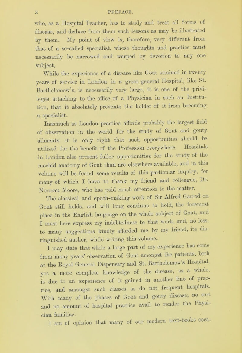 who, as a Hospital Teacher, has to study and treat all forms of disease, and deduce from them such lessons as may be illustrated by them. My point of view is, therefore, very different from that of a so-called specialist, whose thoughts and practice must necessarily be narrowed and warped by devotion to any one subject. While the experience of a disease like Gout attained in twenty years of service in London in a great general Hospital, like St. Bartholomew’s, is necessarily very large, it is one of the privi- leges attaching to the office of a Physician in such an Institu- tion, that it absolutely prevents the holder of it from becoming a specialist. Inasmuch as London practice affords probably the largest field of observation in the world for the study of Gout and gout) ailments, it is only right that such opportunities should be utilized for the benefit of the Profession everywhere. Hospitals in London also present fuller oppoi'tunities for the study of the moi’bid anatomy of Gout than are elsewhere available, and in this volume will be found some results of this particular inquiry, foi many of which I have to thank my friend and colleague, Di. Norman Moore, who has paid much attention to the matter. The classical and epoch-making work of Sir Alfred Garrod on Gout still holds, and will long continue to hold, the foremost place in the English language on the whole subject of Gout, and I must here express my indebtedness to that work, and, no less, to many suggestions kindly afforded me by my friend, its dis tinguished author, while writing this volume. I may state that while a large part of my experience has come from many years’ observation of Gout amongst the patients, both at the Royal General Dispensary and St. Bartholomew’s Hospital, yet a more complete knowledge of the disease, as a vhole. is due to an experience of it gained in another line of piae tice, and amongst such classes as do not frequent hospitals. With many of the phases of Gout and gouty disease, no sort and no amount of hospital practice avail to rendei the 1 h\ si cian familiar. I am of opinion that many of our modern text-books occa-