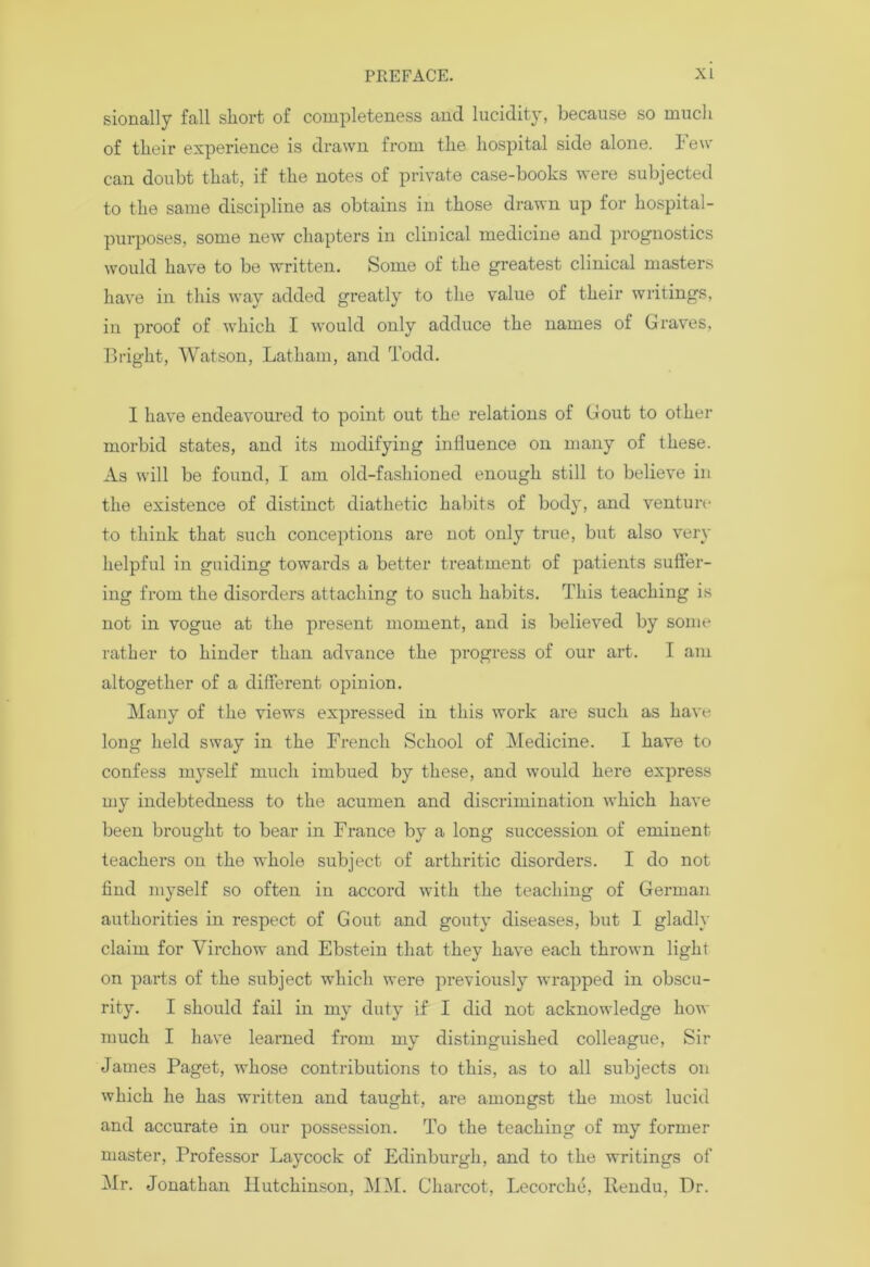 sionally fall short of completeness and lucidity, because so much of their experience is drawn from the hospital side alone. Feu- can doubt that, if the notes of private case-books were subjected to the same discipline as obtains in those drawn up for hospital- purposes, some new chapters in clinical medicine and prognostics would have to be written. Some of the greatest clinical masters have in this way added greatly to the value of their writings, in proof of which I would only adduce the names of Graves, Bright, Watson, Latham, and Todd. I have endeavoured to point out the relations of Gout to other morbid states, and its modifying influence on many of these. As will be found, I am old-fashioned enough still to believe in the existence of distinct diathetic habits of body, and venture to think that such conceptions are not only true, but also very helpful in guiding towards a better treatment of patients suffer- ing from the disorders attaching to such habits. This teaching is not in vogue at the present moment, and is believed by some rather to hinder than advance the progress of our art. I am altogether of a different opinion. Many of the views expressed in this work are such as have long held sway in the French School of Medicine. I have to confess myself much imbued by these, and would here express my indebtedness to the acumen and discrimination which have been brought to bear in France by a long succession of eminent teachers on the whole subject of arthritic disorders. I do not find myself so often in accord with the teaching of German authorities in respect of Gout and gouty diseases, but I gladly claim for Virchow and Ebstein that they have each thrown light on parts of the subject which were previously wrapped in obscu- rity. I should fail in my duty if I did not acknowledge how much I have learned from my distinguished colleague, Sir James Paget, whose contributions to this, as to all subjects on which he has written and taught, are amongst the most lucid and accurate in our possession. To the teaching of my former master, Professor Laycock of Edinburgh, and to the writings of Mr. Jonathan Hutchinson, MM. Charcot, Lccorche, llendu. Dr.
