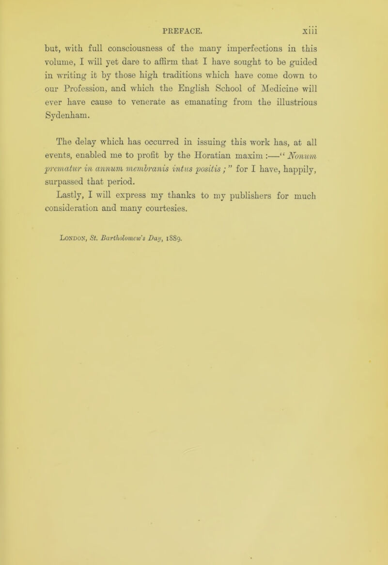 but, with full consciousness of the many imperfections in this volume, I will yet dare to affirm that I have sought to be guided in writing it by those high traditions which have come down to our Profession, and which the English School of Medicine will ever have cause to venerate as emanating from the illustrious Sydenham. The delay which has occurred in issuing this work has, at all events, enabled me to profit by the Horatian maxim :—“ Nonum pr evict tur in annum viembranis intus posit is; ” for I have, happily, surpassed that period. Lastly, I will express my thanks to my publishers for much consideration and many courtesies. London, St. Bartholomew's Day, 1889.