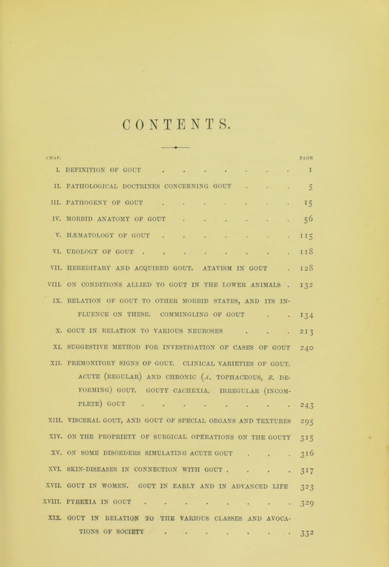 CONTENTS I HAP. PAGE I. DEFINITION OF GOUT ....... II. PATHOLOGICAL DOCTRINES CONCERNING GOUT III. PATHOGENY OF GOUT ....... IV. MORBID ANATOMY OF GOUT ...... V. IUEMATOLOOY OF GOUT ....... VI. UROLOGY OF GOUT VII. HEREDITARY AND ACQUIRED GOUT. ATAVISM IN GOUT VIII. ON CONDITIONS ALLIED TO GOUT IN THE LOWER ANIMALS . IX. RELATION OF GOUT TO OTHER MORBID STATES, AND ITS IN- FLUENCE ON THESE. COMMINGLING OF GOUT X. GOUT IN RELATION TO VARIOUS NEUROSES XI. SUGGESTIVE METHOD FOR INVESTIGATION OF CASES OF GOUT XII. PREMONITORY SIGNS OF GOUT. CLINICAL VARIETIES OF GOUT. ACUTE (REGULAR) AND CHRONIC (a. TOPHACEOUS, B. DE- FORMING) GOUT. GOUTY CACHEXIA. IRREGULAR (INCOM- PLETE) GOUT ........ XIII. VISCERAL GOUT, AND GOUT OF SPECIAL ORGANS AND TEXTURES XIV. ON THE PROPRIETY OF SURGICAL OPERATIONS ON THE GOUTY XV. ON SOME DISORDERS SIMULATING ACUTE GOUT XVI. SKIN-DISEASES IN CONNECTION WITH GOUT . . . . XVII. GOUT IN WOMEN. GOUT IN EARLY AND IN ADVANCED LIFE XVIII. PYREXIA IN GOUT XIX. GOUT IN RELATION TO THE VARIOUS CLASSES AND AVOCA- TIONS OF SOCIETY I 5 i5 56 ”5 118 12S 132 *34 213 240 243 295 315 316 317 323 329 332