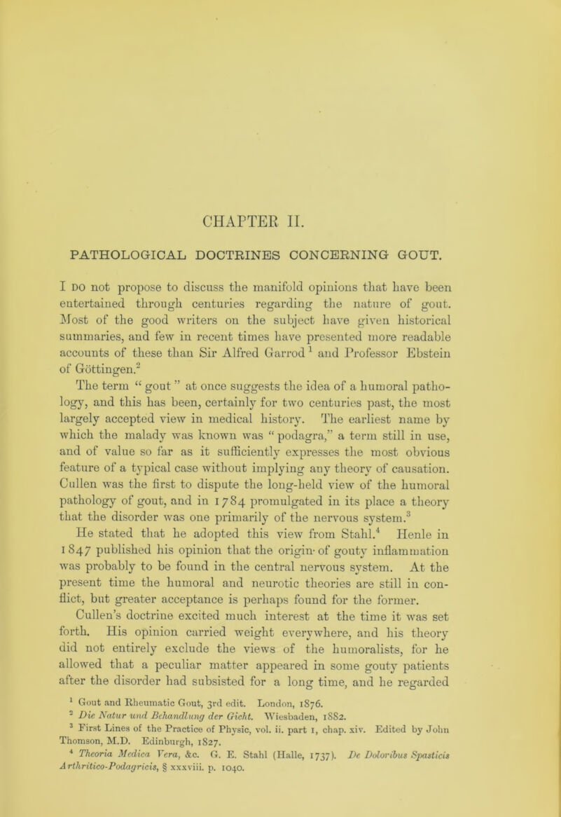 PATHOLOGICAL DOCTRINES CONCERNING GOUT. I do not propose to discuss the manifold opinions that have been entertained through centuries regarding the nature of gout. Most of the good writers on the subject have given historical summaries, and few in recent times have presented more readable accounts of these than Sir Alfred Garrod 1 and Professor Ebstein of Gottingen.2 The term “ gout ” at once suggests the idea of a humoral patho- logy, and this has been, certainly for two centuries past, the most largely accepted view in medical history. The earliest name by which the malady was known was “ podagra,” a term still in use, and of value so far as it sufficiently expresses the most obvious feature of a t}Tpical case without implying any theory of causation. Cullen was the first to dispute the long-held view of the humoral pathology of gout, and in 1784 promulgated in its place a theory that the disorder was one primarily of the nervous system.3 He stated that he adopted this view from Stahl.4 Henle in 1847 published his opinion that the origin-of gouty inflammation was probably to be found in the central nervous system. At the present time the humoral and neurotic theories are still in con- flict, but greater acceptance is perhaps found for the former. Cullen’s doctrine excited much interest at the time it was set forth. His opinion carried weight everywhere, and his theory did not entirely exclude the views of the humoralists, for he allowed that a peculiar matter appeared in some gouty patients after the disorder had subsisted for a long time, and he regarded 1 Gout and Rheumatic Gout, 3rd edit. London, 1876. 2 Die Natur und Bcliandlung der Giclit. Wiesbaden, 1882. 3 First Lines of the Practice of Physic, vol. ii. part 1, chap. xiv. Edited by John Thomson, M.D. Edinburgh, 1827. 4 Theoria Medico, Yera, &c. G. E. Stahl (Halle, 1737). Dc Doloribus Spasticis Arthritico-Podagricis, § xxxviii. p. 1040.