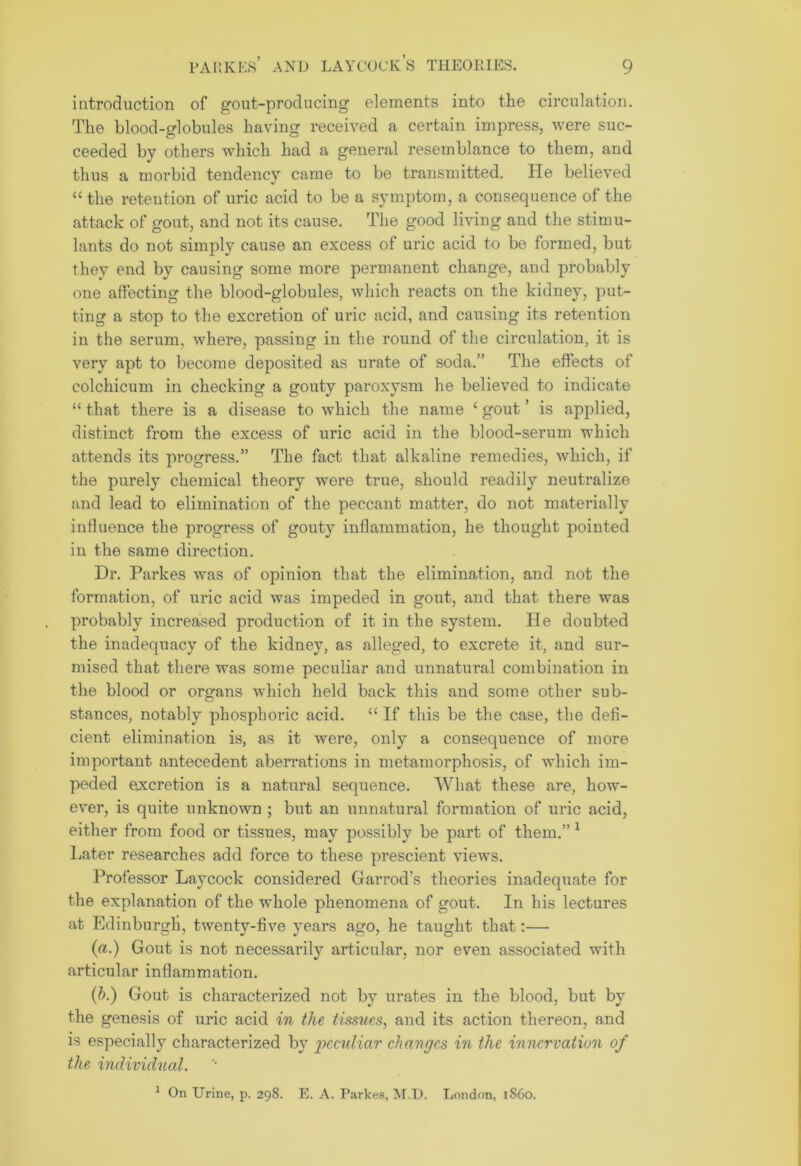 introduction of gout-producing elements into the circulation. The blood-globules having received a certain impress, were suc- ceeded by others which had a general resemblance to them, and thus a morbid tendency came to be transmitted. He believed “ the retention of uric acid to be a symptom, a consequence of the attack of gout, and not its cause. The good living and the stimu- lants do not simply cause an excess of uric acid to be formed, but tliev end by causing some more permanent change, and probably one affecting the blood-globules, which reacts on the kidney, put- ting a stop to the excretion of uric acid, and causing its retention in the serum, where, passing in the round of the circulation, it is very apt to become deposited as urate of soda.” The effects of colchicum in checking a gouty paroxysm he believed to indicate “ that there is a disease to which the name £ gout ’ is applied, distinct from the excess of uric acid in the blood-serum which attends its progress.” The fact that alkaline remedies, which, if the purely chemical theory were true, should readily neutralize and lead to elimination of the peccant matter, do not materially influence the progress of gouty inflammation, he thought pointed in the same direction. Dr. Parkes was of opinion that the elimination, and not the formation, of uric acid was impeded in gout, and that there was probably increased production of it in the system. He doubted the inadequacy of the kidney, as alleged, to excrete it, and sur- mised that there was some peculiar and unnatural combination in the blood or organs which held back this and some other sub- stances, notably phosphoric acid. “ If this be the case, the defi- cient elimination is, as it were, only a consequence of more important antecedent aberrations in metamorphosis, of which im- peded excretion is a natural sequence. What these are, how- ever, is quite unknown ; but an unnatural formation of uric acid, either from food or tissues, may possibly be part of them.” 1 Later researches add force to these prescient views. Professor Laycock considered Garrod’s theories inadequate for the explanation of the whole phenomena of gout. In his lectures at Edinburgh, twenty-five years ago, he taught that:— (a.) Gout is not necessarily articular, nor even associated with articular inflammation. (b.) Gout is characterized not by urates in the blood, but by the genesis of uric acid in the tissues, and its action thereon, and is especially characterized by peculiar changes in the innervation of the individual. 1 On Urine, p. 298. E. A. Parkes, M.D. London, i860.