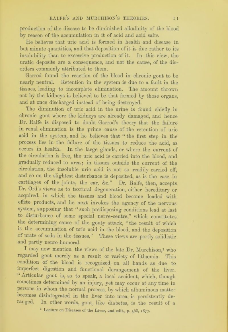 production of the disease to be diminished alkalinity of the blood by reason of the accumulation in it of acid and acid salts. He believes that uric acid is formed in health and disease in but minute quantities, and that deposition of it is due rather to its insolubility than to excessive production of it. In this view, the uratic deposits are a consequence, and not the cause, of the dis- orders commonly attributed to them. Garrod found the reaction of the blood in chronic gout to be nearly neutral. Retention in the system is due to a fault in the tissues, leading to incomplete elimination. The amount thrown out by the kidneys is believed to be that formed by those organs, and at once discharged instead of being destroyed. The diminution of uric acid in the urine is found chiefly in chronic gout where the kidneys are already damaged, and hence Dr. Ralfe is disposed to doubt Garrod’s theory that the failure in renal elimination is the prime cause of the retention of uric acid in the system, and he believes that “ the first step in the process lies in the failure of the tissues to reduce the acid, as occurs in health. In the large glands, or where the current of the circulation is free, the uric acid is carried into the blood, and gradually reduced to urea; in tissues outside the current of the circulation, the insoluble uric acid is not so readily carried off, and so on the slightest disturbance is deposited, as is the case in cartilages of the joints, the ear, &c.” Dr. Ralfe, then, accepts Dr. Ord’s views as to textural degeneration, either hereditary or acquired, in which the tissues and blood become loaded with effete products, and he next invokes the agency of the nervous system, supposing that “ such predisposing conditions lead at last to disturbance of some special nerve-centre,” which constitutes the determining cause of the gouty attack, “ the result of which is the accumulation of uric acid in the blood, and the deposition of urate of soda in the tissues.” These views are partly solidistic and partly neuro-humoral. I may now mention the views of the late Dr. Murchison,1 who regarded gout merely as a result or variety of litliaemia. This condition of the blood is recognized on all hands as due to imperfect digestion and functional derangement of the liver. £‘ Articular gout is, so to speak, a local accident, which, though sometimes determined by an injury, yet may occur at anytime in persons in whom the normal process, by which albuminous matter becomes disintegrated in the liver into urea, is persistently de- ranged. In other words, gout, like diabetes, is the result of a 1 Lecture on Diseases of the Liver, 2nd edit., p. 56S, 1S77.