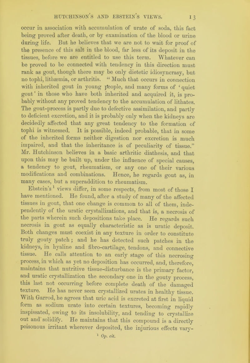 Hutchinson’s and ebstein’s views. occur in association with accumulation of urate of soda, this fact being proved after death, or by examination of the blood or urine during life. But he believes that we are not to wait for proof of the presence of this salt in the blood, far less of its deposit in the tissues, before we are entitled to use this term. Whatever can be proved to be connected with tendency in this direction must rank as gout, though there may be only dietetic idiosyncrasy, but no tophi, lithcemia, or arthritis. “ Much that occurs in connection with inherited gout in young people, and many forms of c quiet gout ’ in those who have both inherited and acquired it, is pro- bably without any proved tendency to the accumulation of lithates. The gout-process is partly due to defective assimilation, and partly to deficient excretion, and it is probably only when the kidneys are decidedly affected that any great tendency to the formation of tophi is witnessed. It is possible, indeed probable, that in some of the inherited forms neither digestion nor excretion is much impaired, and that the inheritance is of peculiarity of tissue.” Mr. Hutchinson believes in a basic arthritic diathesis, and that upon this may be built up, under the influence of special causes, a tendency to gout, rheumatism, or any one of their various modifications and combinations. Hence, he regards gout as, in many cases, but a superaddition to rheumatism. Ebstein's 1 views differ, in some respects, from most of those I have mentioned. He found, after a study of many of the affected tissues in gout, that one change is common to all of them, inde- pendently of the uratic crystallizations, and that is, a necrosis of the parts wherein such depositions take place. He regards such necrosis in gout as equally characteristic as is uratic deposit. Both changes must coexist in any texture in order to constitute truly gouty patch; and he has detected such patches in the kidneys, in hyaline and fibro-cartilage, tendons, and connective tissue. He calls attention to an early stage of this necrosing process, in which as yet no deposition has occurred, and, therefore, maintains that nutritive tissue-disturbance is the primary factor, and uratic crystallization the secondary one in the gouty process, this last not occurring before complete death of the damaged texture. He has never seen crystallized urates in healthy tissue. With Garrod, he agrees that uric acid is excreted at first in liquid form as sodium urate into certain textures, becoming rapidly inspissated, owing to its insolubility, and tending to crystallize out and solidify. He maintains that this compound is a directly poisonous irritant wherever deposited, the injurious effects vary-