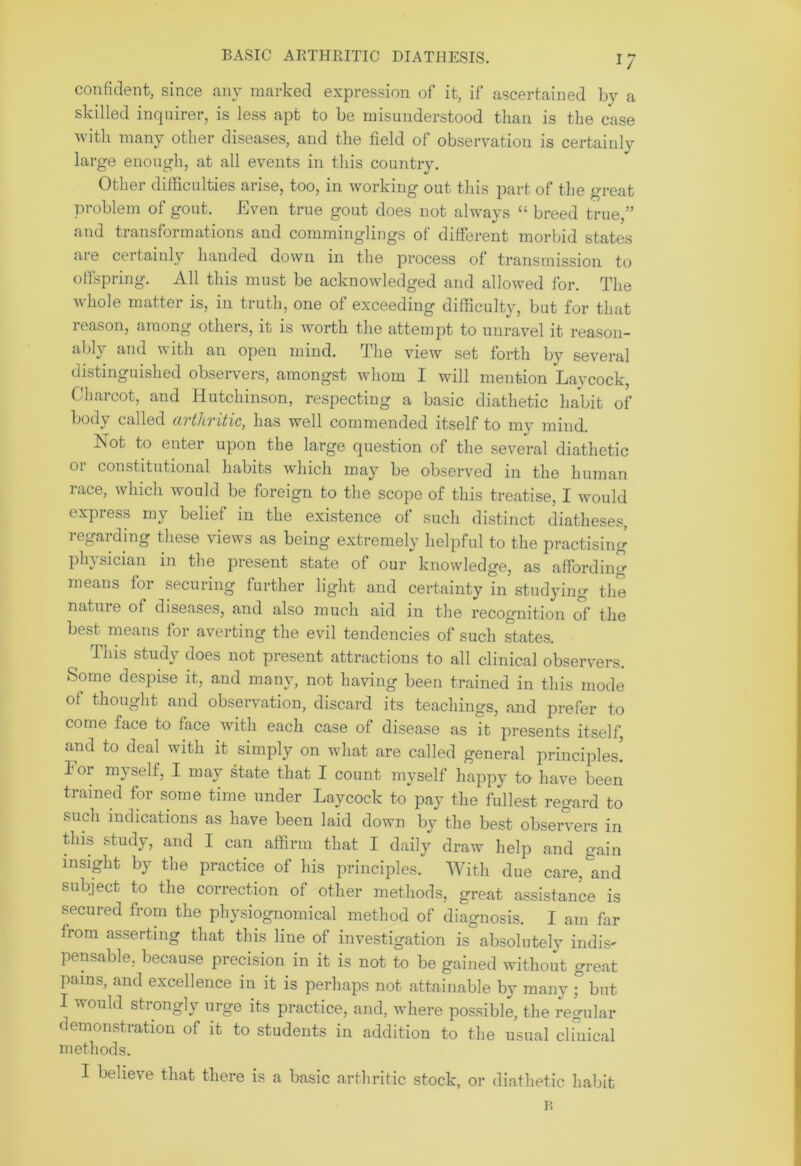 BASIC ARTHRITIC DIATHESIS. 1/ confident, since any marked expression of it, if ascertained by a skilled inquirer, is less apt to be misunderstood than is the case with many other diseases, and the field of observation is certainly large enough, at all events in this country. Other difficulties arise, too, in working out this part of the great problem of gout. Even true gout does not always “ breed true,” and transformations and comminglings of different morbid states are certainly handed down in the process of transmission to offspring. All this must be acknowledged and allowed for. The whole matter is, in truth, one of exceeding difficulty, but for that reason, among others, it is worth the attempt to unravel it reason- ably and with an open mind. The view set forth by several distinguished observers, amongst whom I will mention Lavcock, Charcot, and Hutchinson, respecting a basic diathetic habit of body called arthritic, has well commended itself to my mind. Not to enter upon the large question of the several diathetic 01 constitutional habits which may be observed in the human race, which would be foreign to the scope of this treatise, I would oxpiess my belief in the existence of such distinct diatheses, regarding these views as being extremely helpful to the practising physician in the present state of our knowledge, as affording means for securing further light and certainty in studying the nature of diseases, and also much aid in the recognition of the best means for averting the evil tendencies of such states. This study does not present attractions to all clinical observers. Some despise it, and many, not having been trained in this mode of thought and observation, discard its teachings, and prefer to come face to face with each case of disease as it presents itself, and to deal with it simply on what are called general principles! For myself, I may state that I count myself happy to have been trained for some time under Laycock to pay the fullest regard to such indications as have been laid down by the best observers in this study, and I can affirm that I daily draw help and gain insight by the practice of his principles. With due care^and subject to the correction of other methods, great assistance is secured from the physiognomical method of diagnosis. I am far from asserting that this line of investigation is absolutely indis- pensable, because precision in it is not to be gained without great pains, and excellence in it is perhaps not attainable by many ; but I would strongly urge its practice, and, where possible, the regular demonstration of it to students in addition to the usual clinical methods. I believe that there is a basic arthritic stock, or diathetic habit B