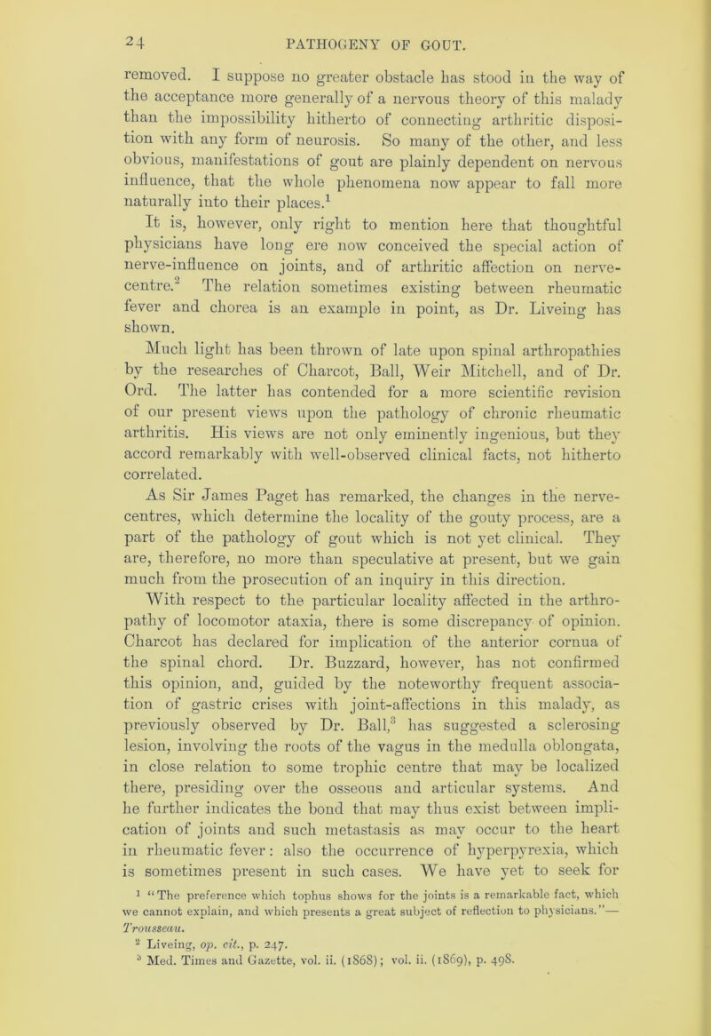 removed. I suppose no greater obstacle has stood in the way of the acceptance more generally of a nervous theory of this malady than the impossibility hitherto of connecting arthritic disposi- tion with any form of neurosis. So many of the other, and less obvious, manifestations of gout are plainly dependent on nervous influence, that the whole phenomena now appear to fall more naturally into their places.1 It is, however, only right to mention here that thoughtful physicians have long ere now conceived the special action of nerve-influence on joints, and of arthritic affection on nerve- centre. The relation sometimes existing between rheumatic fever and chorea is an example in point, as Dr. Liveing has shown. Much light has been thrown of late upon spinal arthropathies by the researches of Charcot, Ball, Weir Mitchell, and of Dr. Ord. The latter has contended for a more scientific revision of our present views upon the pathology of chronic rheumatic arthritis. His views are not only eminently ingenious, but they accord remarkably with well-observed clinical facts, not hitherto correlated. As Sir James Paget has remarked, the changes in the nerve- centres, which determine the locality of the gouty process, are a part of the pathology of gout which is not yet clinical. They are, therefore, no more than speculative at present, but we gain much from the prosecution of an inquiry in this direction. With respect to the particular locality affected in the arthro- pathy of locomotor ataxia, there is some discrepancy of opinion. Charcot has declared for implication of the anterior cornua of the spinal chord. Dr. Buzzard, however, has not confirmed this opinion, and, guided by the noteworthy frequent associa- tion of gastric crises with joint-affections in this malady, as previously observed by Dr. Ball,3 has suggested a sclerosing- lesion, involving the roots of the vagus in the medulla oblongata, in close relation to some trophic centre that may be localized there, presiding over the osseous and articular systems. And he further indicates the bond that may thus exist between impli- cation of joints and such metastasis as may occur to the heart- in rheumatic fever: also the occurrence of hyperpyrexia, which is sometimes present in such cases. We have yet to seek for 1 “ The preference which tophus shows for the joints is a remarkable fact, which we cannot explain, and which presents a great subject of reflection to physicians.”— Trousseau. 2 Liveing, op. cit., p. 247. -1 Med. Times and Gazette, vol. ii. (1S6S); vol. ii. (1869), p. 498.