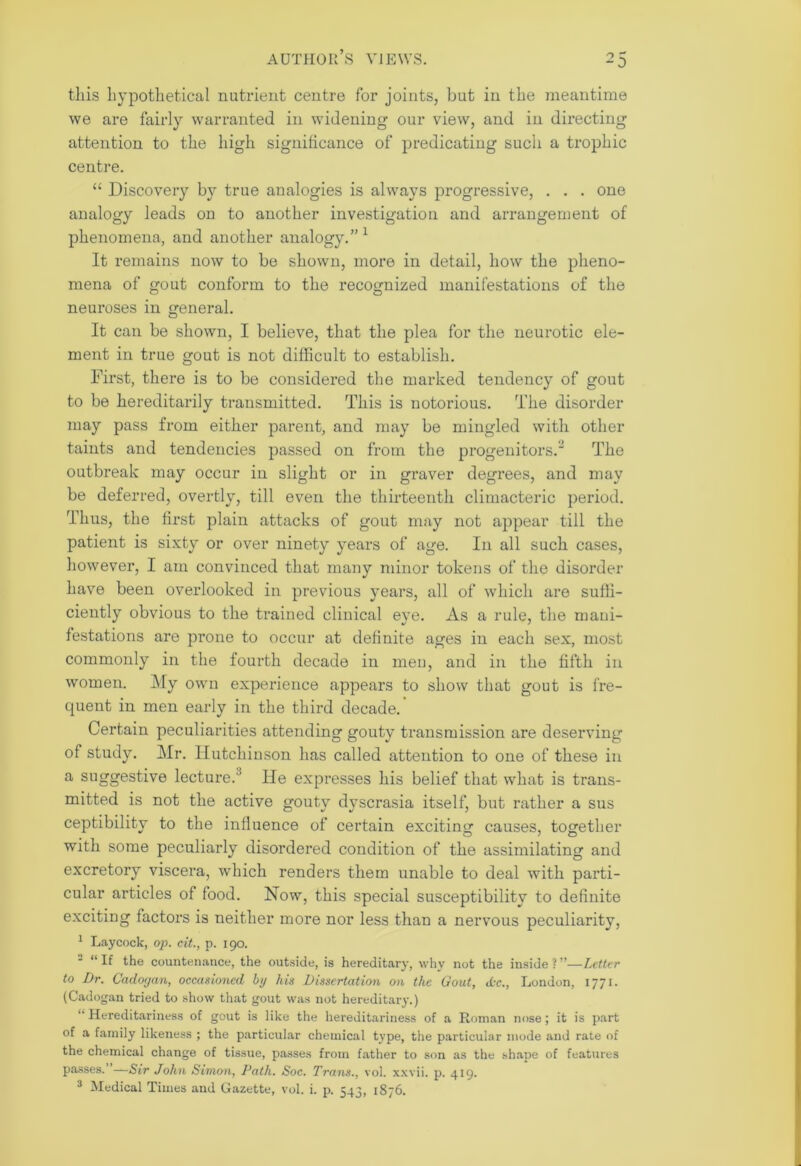 this hypothetical nutrient centre for joints, but in the meantime we are fairly warranted in widening our view, and in directing attention to the high significance of predicating such a trophic centre. “ Discovery by true analogies is always progressive, . . . one analogy leads on to another investigation and arrangement of phenomena, and another analogy.” 1 It remains now to be shown, more in detail, how the pheno- mena of gout conform to the recognized manifestations of the neuroses in general. It can be shown, I believe, that the plea for the neurotic ele- ment in true gout is not difficult to establish. First, there is to be considered the marked tendency of gout to be hereditarily transmitted. This is notorious. The disorder may pass from either parent, and may be mingled with other taints and tendencies passed on from the progenitors.2 The outbreak may occur in slight or in graver degrees, and may be deferred, overtly, till even the thirteenth climacteric period. Thus, the first plain attacks of gout may not appear till the patient is sixty or over ninety years of age. In all such cases, however, I am convinced that many minor tokens of the disorder have been overlooked in previous years, all of which are suffi- ciently obvious to the trained clinical eye. As a rule, the mani- festations are prone to occur at definite ages in each sex, most commonly in the fourth decade in men, and in the fifth in women. My own experience appears to show that gout is fre- quent in men early in the third decade. Certain peculiarities attending gouty transmission are deserving of study. Mr. Hutchinson has called attention to one of these in a suggestive lecture.1' He expresses his belief that what is trans- mitted is not the active gouty dyscrasia itself, but rather a sus ceptibility to the influence of certain exciting causes, together with some peculiarly disordered condition of the assimilating and excretory viscera, which renders them unable to deal with parti- cular articles of food. Now, this special susceptibility to definite exciting factors is neither more nor less than a nervous peculiarity, 1 Laycock, op. cit., p. 190. 2 “ If the countenance, the outside, is hereditary, why not the inside ? ”—Letter to Dr. Cadorjan, occasioned bp his Dissertation on the Gout, <kc., London, 1771. (Cadogan tried to show that gout was not hereditary.) “ Hereditariness of gout is like the hereditariness of a Roman nose; it is part of a family likeness ; the particular chemical type, the particular mode and rate of the chemical change of tissue, passes from father to son as the shape of features passes. —Sir John Simon, Path. Soc. Trans., vol. xxvii. p. 419. 3 Medical Times and Gazette, vol. i. p. 543, 1876.
