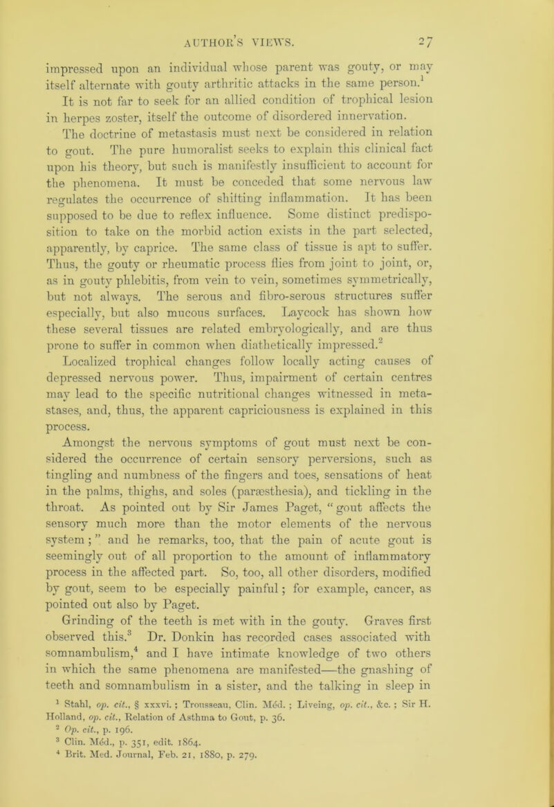 impressed upon fin individual whose parent was gouty, or may itself alternate with gouty arthritic attacks in the same person.1 It is not far to seek for an allied condition of trophical lesion in herpes zoster, itself the outcome of disordered innervation. The doctrine of metastasis must next be considered in relation to gout. The pure humoralist seeks to explain this clinical fact upon his theory, but such is manifestly insufficient to account for the phenomena. It must be conceded that some nervous law regulates the occurrence of shifting inflammation. It has been supposed to be due to reflex influence. Some distinct predispo- sition to take on the morbid action exists in the part selected, apparently, by caprice. The same class of tissue is apt to suffer. Thus, the gouty or rheumatic process flies from joint to joint, or, as in gouty phlebitis, from vein to vein, sometimes symmetrically, but not always. The serous and fibro-serous structures suffer especially, but also mucous surfaces. Laycock has shown how these several tissues are related embryologically, and are thus prone to suffer in common when diathetically impressed.2 Localized trophical changes follow locally acting causes of depressed nervous power. Thus, impairment of certain centres may lead to the specific nutritional changes witnessed in meta- stases, and, thus, the apparent capriciousness is explained in this process. Amongst the nervous symptoms of gout must next be con- sidered the occurrence of certain sensory perversions, such as tingling and numbness of the fingers and toes, sensations of heat in the palms, thighs, and soles (paraesthesia), and tickling in the throat. As pointed out by Sir James Paget, “ gout affects the sensory much more than the motor elements of the nervous system ; ” and he remarks, too, that the pain of acute gout is seemingly out of all proportion to the amount of inflammatory process in the affected part. So, too, all other disorders, modified by gout, seem to be especially painful; for example, cancer, as pointed out also by Paget. Grinding of the teeth is met with in the gouty. Graves first observed this.'5 Dr. Donkin has recorded cases associated with somnambulism,4 and I have intimate knowledge of two others in which the same phenomena are manifested—the gnashing of teeth and somnambulism in a sister, and the talking in sleep in 1 Stahl, op. cit., § xxxvi. ; Trousseau, Clin. Med. ; Liveing, op. cit., &c. ; Sir H. Holland, op. cit., Relation of Asthma to Gout, p. 36. 2 Op. cit., p. 196. 3 Clin. Mdd., p. 351, edit. 1864.