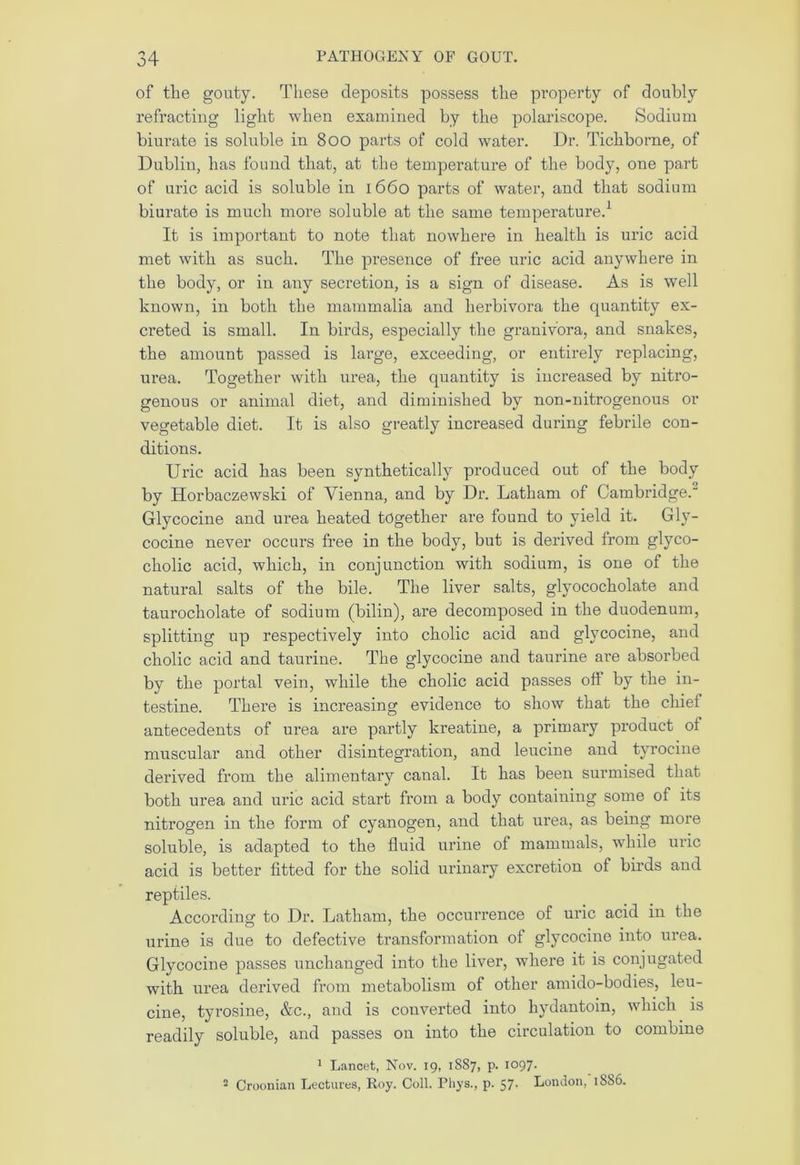 of the gouty. These deposits possess the property of doubly refracting light when examined by the polariscope. Sodium biurate is soluble in 800 parts of cold water. Dr. Tichborne, of Dublin, has found that, at the temperature of the body, one part of uric acid is soluble in 1660 parts of water, and that sodium biurate is much more soluble at the same temperature.1 It is important to note that nowhere in health is uric acid met with as such. The presence of free uric acid anywhere in the body, or in any secretion, is a sign of disease. As is well known, in both the mammalia and lierbivora the quantity ex- creted is small. In birds, especially the granivora, and snakes, the amount passed is large, exceeding, or entirely replacing, urea. Together with urea, the quantity is increased by nitro- genous or animal diet, and diminished by non-nitrogenous or vegetable diet. It is also greatly increased during febrile con- ditions. Uric acid has been synthetically produced out of the body by Horbaczewski of Vienna, and by Dr. Latham of Cambridge. Glycocine and urea heated together are found to yield it. Gly- cocine never occurs free in the body, but is derived from glyco- cholic acid, which, in conjunction with sodium, is one of the natural salts of the bile. The liver salts, glyococholate and taurocholate of sodium (bilin), are decomposed in the duodenum, splitting up respectively into cholic acid and glycocine, and cholic acid and taurine. The glycocine and taurine are absorbed by the portal vein, while the cholic acid passes off by the in- testine. There is increasing evidence to show that the chief antecedents of urea are partly kreatine, a primary product ol muscular and other disintegration, and leucine and tyrocine derived from the alimentary canal. It has been surmised that both urea and uric acid start from a body containing some of its nitrogen in the form of cyanogen, and that urea, as being more soluble, is adapted to the fluid urine of mammals, while uric acid is better fitted for the solid urinary excretion of birds and reptiles. According to Dr. Latham, the occurrence of uric acid in the urine is due to defective transformation ol glycocine into urea. Glycocine passes unchanged into the liver, where it is conjugated with urea derived from metabolism of other amido-bodies, leu- cine, tyrosine, &c., and is converted into hydantoin, which is readily soluble, and passes on into the circulation to combine 1 Lancet, Nov. 19, 1887, p. 1097. 2 Croonian Lectures, Roy. Coll. Phys., p. 57. London, 18S6.