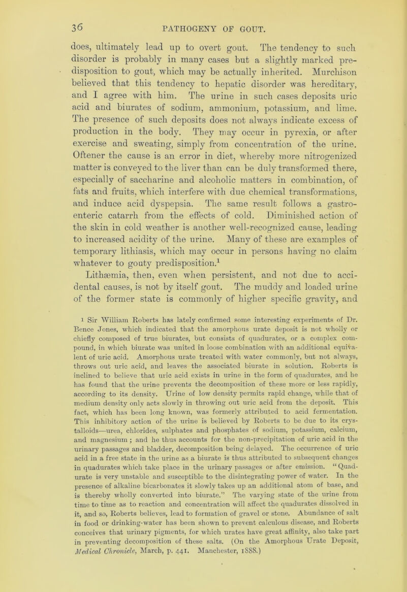 does, ultimately lead up to overt gout. The tendency to such disorder is probably in many cases but a slightly marked pre- disposition to gout, which may be actually inherited. Murchison believed that this tendency to hepatic disorder was hereditary, and I agree with him. The urine in such cases deposits uric acid and biurates of sodium, ammonium, potassium, and lime. The presence of such deposits does not always indicate excess of production in the body. They may occur in pyrexia, or after exercise and sweating, simply from concentration of the urine. Oftener the cause is an error in diet, whereby more nitrogenized matter is conveyed to the liver than can be duly transformed there, especially of saccharine and alcoholic matters in combination, of fats and fruits, which interfere with due chemical transformations, and induce acid dyspepsia. The same result follows a gastro- enteric catarrh from the effects of cold. Diminished action of the skin in cold weather is another well-recognized cause, leading to increased acidity of the urine. Many of these are examples of temporary lithiasis, which may occur in persons having no claim whatever to gouty predisposition.1 Lithfemia, then, even when persistent, and not due to acci- dental causes, is not by itself gout. The muddy and loaded urine of the former state is commonly of higher specific gravity, and i Sir William Roberts has lately confirmed some interesting experiments of Dr. Bence Jones, which indicated that the amorphous urate deposit is not wholly or chiefly composed of true biurates, but consists of quadurates, or a complex com- pound, in which biurate was united in loose combination with an additional equiva- lent of uric acid. Amorphous urate treated with water commonly, but not always, throws out uric acid, and leaves the associated biurate in solution. Roberts is inclined to believe that uric acid exists in urine in the form of quadurates, and he has found that the urine prevents the decomposition of these more or less rapidly, according to its density. Urine of low density permits rapid change, while that of medium density only acts slowly in throwing out uric acid from the deposit. This fact, which has been long known, was formerly attributed to acid fermentation. This inhibitory action of the urine is believed by Roberts to be due to its crys- talloids—urea, chlorides, sulphates and phosphates of sodium, potassium, calcium, and magnesium ; and he thus accounts for the non-precipitation of uric acid in the urinary passages and bladder, decomposition being delayed. The occurrence of uric acid in a free state in the urine as a biurate is thus attributed to subsequent changes in quadurates which take place in the urinary passages or after emission. “ Quad- urate is very unstable and susceptible to the disintegrating power of water. In the presence of alkaline bicarbonates it slowly takes up an additional atom of base, and is thereby wholly converted into biurate.” The varying state of the urine from time to time as to reaction and concentration will affect the quadurates dissolved in it, and so, Roberts believes, lead to formation of gravel or stone. Abundance of salt in food or drinking-water has been shown to prevent calculous disease, and Roberts conceives that urinary pigments, for which urates have great affinity, also take part in preventing decomposition of these salts. (On the Amorphous Urate Deposit, Medical Chronicle, March, p. 441. Manchester, 1S88.)