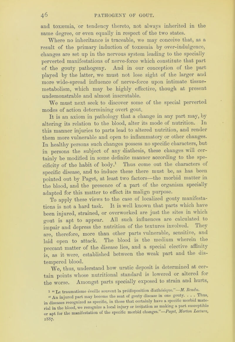 and toxaemia, or tendency thereto, not always inherited in the same degree, or even equally in respect of the two states. Where no inheritance is traceable, we may conceive that, as a result of the primary induction of toxaemia by over-indulgence, changes are set up in the nervous system leading to the specially perverted manifestations of nerve-force which constitute that part of the gouty pathogeny. And in our conception of the part played by the latter, we must not lose sight of the larger and more wide-spread influence of nerve-force upon intimate tissue- metabolism, which may be highly effective, though at present undemonstrable and almost inscrutable. We must next seek to discover some of the special perverted modes of action determining overt gout. It is an axiom in pathology that a change in any part may, by altering- its relation to the blood, alter its mode of nutrition. In this manner injuries to parts lead to altered nutrition, and render them more vulnerable and open to inflammatory or other changes. In healthy persons such changes possess no specific characters, but in persons the subject of any diathesis, these changes will cer- tainly be modified in some definite manner according to the spe- cificity of the habit of body.1 Thus come out the characters of specific disease, and to induce these there must be, as has been pointed out by Paget, at least two factors—the morbid matter in the blood, and the presence of a part of the organism specially adapted for this matter to effect its malign purpose. To apply these views to the case of localized gouty manifesta- tions is not a hard task. It is well known that parts which have been injured, strained, or overworked are just the sites 111 which gout is apt to appear. All such influences are calculated to impair and depress the nutrition of the textures involved. They are, therefore, more than other parts vulnerable, sensitive, and laid open to attack. The blood is the medium wherein the peccant matter of the disease lies, and a special elective affinity is, as it were, established between the weak part and the dis- tempered blood. We, thus, understand how uratic deposit is determined at cer- tain points whose nutritional standard is lowered or altered for the worse. Amongst parts specially exposed to strain and hurts, 1 “ Le traumatisme eveille sou vent la predisposition diathdsique. M. Rendu. a An injured part may become the seat of gouty disease in one gouty. . . . Thus, in diseases recognized as specific, in those that certainly have a specific morbid mate- rial in the blood, we recognize a local injury or irritation as making a part susceptible or apt for the manifestation of the specific morbid changes.”—Paget, Morton Lecture, 1S87.