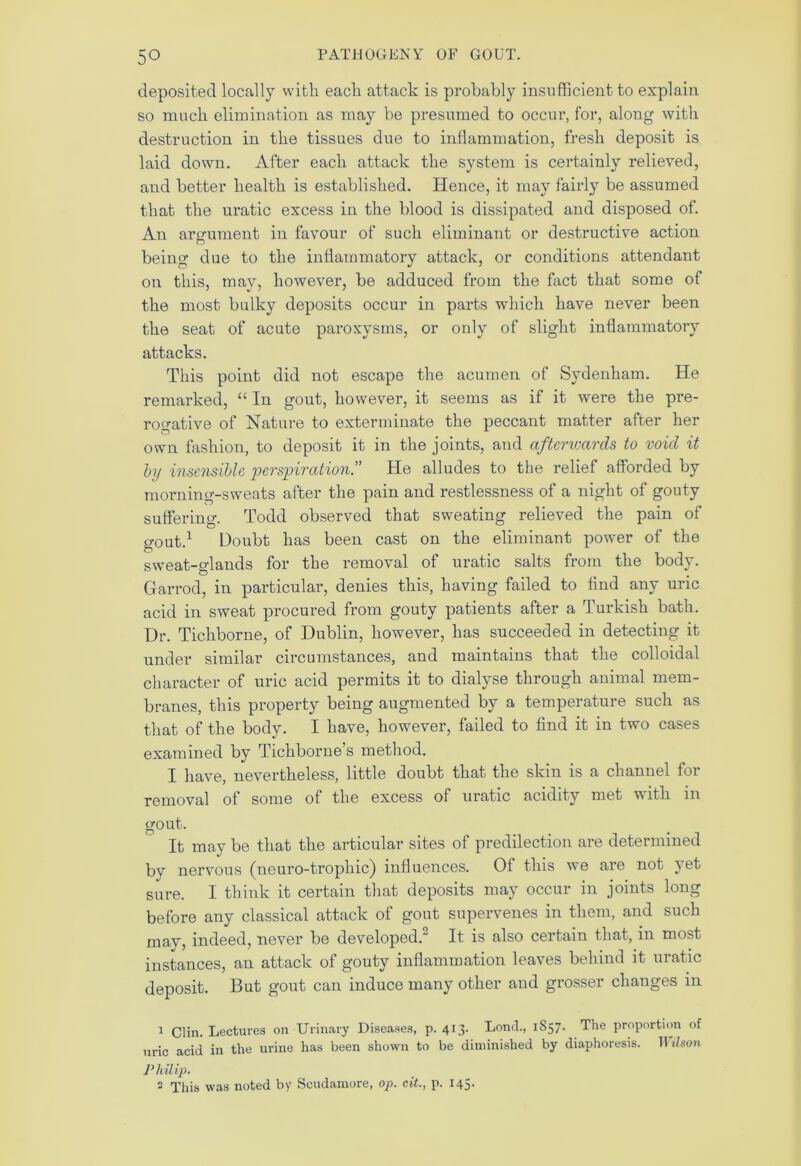 deposited locally with each attack is probably insufficient to explain so much elimination as may be presumed to occur, for, along with destruction in the tissues due to inflammation, fresh deposit is laid down. After each attack the system is certainly relieved, and better health is established. Hence, it may fairly be assumed that the uratic excess in the blood is dissipated and disposed of. An argument in favour of such eliminant or destructive action being due to the inflammatory attack, or conditions attendant on this, may, however, be adduced from the fact that some of the most bulky deposits occur in parts which have never been the seat of acute paroxysms, or only of slight inflammatory attacks. This point did not escape the acumen of Sydenham. He remarked, “ In gout, however, it seems as if it were the pre- rogative of Nature to exterminate the peccant matter after her own fashion, to deposit it in the joints, and afterwards to void it by insensible perspiration.” He alludes to the relief afforded by morning-sweats after the pain and restlessness of a night of gouty suffering. Todd observed that sweating relieved the pain of gout.1 Doubt has been cast on the eliminant power of the sweat-glands for the removal of uratic salts from the body. Garrod, in particular, denies this, having failed to find any uric acid in sweat procured from gouty patients after a Turkish bath. Dr. Tichborne, of Dublin, however, has succeeded in detecting it under similar circumstances, and maintains that the colloidal character of uric acid permits it to dialyse through animal mem- branes, this property being augmented by a temperature such as that of the body. I have, however, failed to find it in two cases examined by Tichborne’s method. I have, nevertheless, little doubt that the skin is a channel for removal of some of the excess of uratic acidity met with m gout. It may be that the articular sites of predilection are determined bv nervous (neuro-troplnc) influences. Of this we are not yet sure. I think it certain that deposits may occur in joints long before any classical attack of gout supervenes in them, and such mav, indeed, never be developed. It is also certain that, in most instances, an attack of gouty inflammation leaves behind it uratic deposit. But gout can induce many other and grosser changes in 1 Clin. Lectures on Urinary Diseases, p. 413. Lond., 1857. The proportion of uric acid in the urine has been shown to be diminished by diaphoresis. ]l ibson Philip. ■ This was noted by Scudamore, op. cit., p. 145.