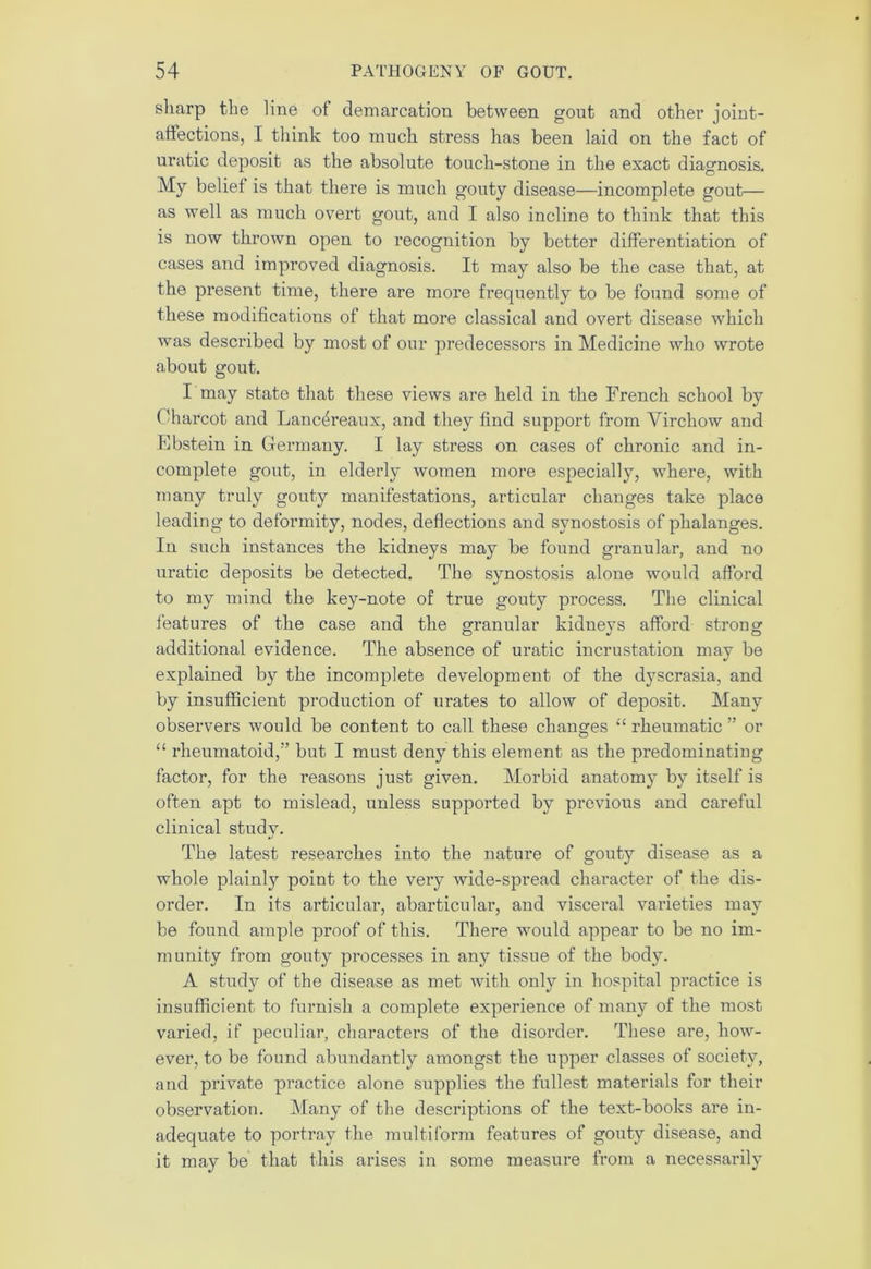 sharp the line of demarcation between gout and other joint- affections, I think too much stress has been laid on the fact of uratic deposit as the absolute touch-stone in the exact diagnosis. My belief is that there is much gouty disease—incomplete gout— as well as much overt gout, and I also incline to think that this is now thrown open to recognition by better differentiation of cases and improved diagnosis. It may also be the case that, at the present time, there are more frequently to be found some of these modifications of that more classical and overt disease which was described by most of our predecessors in Medicine who wrote about gout. I tnay state that these views are held in the French school by Charcot and Lanc^reaux, and they find support from Virchow and Ebstein in Germany. I lay stress on cases of chronic and in- complete gout, in elderly women more especially, where, with many truly gouty manifestations, articular changes take place leading to deformity, nodes, deflections and synostosis of phalanges. In such instances the kidneys may be found granular, and no uratic deposits be detected. The synostosis alone would afford to my mind the key-note of true gouty process. The clinical features of the case and the granular kidneys afford strong additional evidence. The absence of uratic incrustation may be explained by the incomplete development of the dyscrasia, and by insufficient production of urates to allow of deposit. Many observers would be content to call these changes “ rheumatic ” or “ rheumatoid,-’ but I must deny this element as the predominating factor, for the reasons just given. Morbid anatomy by itself is often apt to mislead, unless supported by previous and careful clinical studv. •/ The latest researches into the nature of gouty disease as a whole plainty point to the very wide-spread character of the dis- order. In its articular, abarticular, and visceral varieties may be found ample proof of this. There would appear to be no im- munity from gouty processes in any tissue of the body. A study of the disease as met with only in hospital practice is insufficient to furnish a complete experience of many of the most varied, if peculiar, cliaractei’S of the disorder. These are, how- ever, to be found abundantly amongst the upper classes of society, and private practice alone supplies the fullest materials for their observation. Many of the descriptions of the text-books are in- adequate to portray the multiform features of gouty disease, and it may be that this arises in some measure from a necessarily