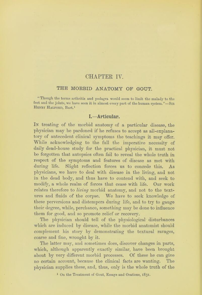 CHAPTER IV. THE MORBID ANATOMY OF GOUT. “ Though the terms arthritis and podagra would seem to limit the malady to the feet and the joints, we have seen it in almost every part of the human system.”—Sir Henry Halford, Bart.1 I.—Articular. In treating of the morbid anatomy of a particular disease, the physician may be pardoned if he refuses to accept as all-explana- tory of antecedent clinical symptoms the teachings it may offer. While acknowledging to the full the imperative necessity of daily dead-house study for the practical physician, it must not be forgotten that autopsies often fail to reveal the whole truth in respect of the symptoms and features of disease as met with during life. Slight reflection forces us to concede this. As physicians, we have to deal with disease in the living, and not in the dead body, and thus have to contend with, and seek to modify, a whole realm of forces that cease with life. Our work relates therefore to living morbid anatomy, and not to the text- ures and fluids of the corpse. We have to seek knowledge of these perversions and distempers during life, and to try to gauge their degree, while, perchance, something may be done to influence them for good, and so promote relief or recovery. The physician should tell of the physiological disturbances which are induced by disease, while the morbid anatomist should complement his story by demonstrating the textural ravages, coarse and fine, wrought by it. The latter may, and sometimes does, discover changes in parts, which, although apparently exactly similar, have been brought about by very different morbid processes. Of these he can give no certain account, because the clinical facts are wanting. The physician supplies these, and, thus, only is the whole truth of the 1 On the Treatment of Gout, Essays and Orations, 1S31.