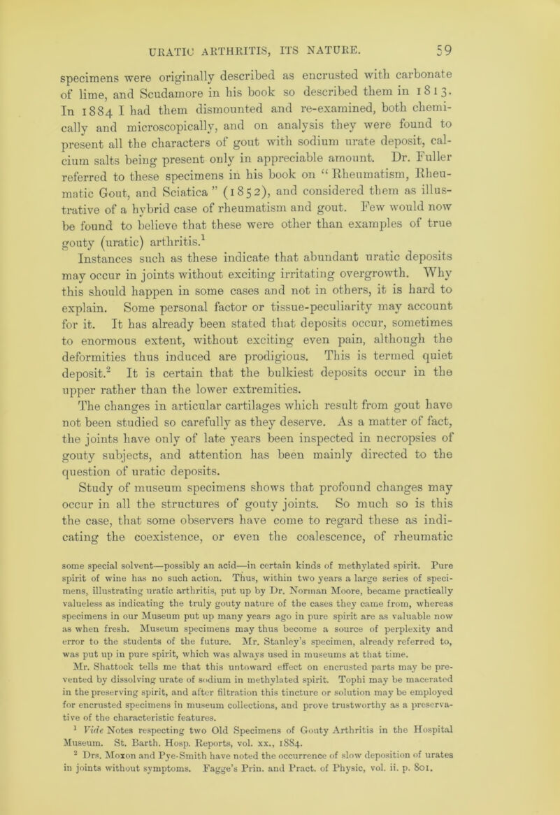 specimens were originally described as encrusted witli carbonate of lime, and Scudamore in bis book so described them in 1813. In 1884 I bad them dismounted and re-examined, both chemi- cally and microscopically, and on analysis they were found to present all the characters of gout with sodium urate deposit, cal- cium salts being present only in appreciable amount. Dr. Fuller referred to these specimens in his book on “ Rheumatism, Rheu- matic Gout, and Sciatica ” (1852), and considered them as illus- trative of a hybrid case of rheumatism and gout. Few would now be found to believe that these were other than examples of true gouty (uratic) arthritis.1 Instances such as these indicate that abundant uratic deposits may occur in joints without exciting irritating overgrowth. Why this should happen in some cases and not in others, it is hard to explain. Some personal factor or tissue-peculiarity may account for it. It has already been stated that deposits occur, sometimes to enormous extent, without exciting even pain, although the deformities thus induced are prodigious. This is termed quiet deposit.2 It is certain that the bulkiest deposits occur in the upper rather than the lower extremities. The changes in articular cartilages which result from gout have not been studied so carefully as they deserve. As a matter of fact, the joints have only of late years been inspected in necropsies of gouty subjects, and attention has been mainly directed to the question of uratic deposits. Study of museum specimens shows that profound changes may occur in all the structures of gouty joints. So much so is this the case, that some observers have come to regard these as indi- cating the coexistence, or even the coalescence, of rheumatic some special solvent—possibly an acid—in certain kinds of methylated spirit. Pure spirit of wine has no such action. Thus, within two years a large series of speci- mens, illustrating uratic arthritis, put up by Dr. Norman Moore, became practically valueless as indicating the truly gouty nature of the cases they came from, whereas specimens in our Museum put up many years ago in pure spirit are as valuable now as when fresh. Museum specimens may thus become a source of perplexity and error to the students of the future. Mr. Stanley’s specimen, already referred to, was put up in pure spirit, which was always used in museums at that time. Mr. Shattock tells me that this untoward effect on encrusted parts may be pre- vented by dissolving urate of sodium in methylated spirit. Tophi may be macerated in the preserving spirit, and after filtration this tincture or solution may be employed for encrusted specimens in museum collections, and prove trustworthy as a preserva- tive of the characteristic features. 1 Vide Notes respecting two Old Specimens of Gouty Arthritis in the Hospital Museum. St. Barth. Hosp. Reports, vol. xx., 1884. 2 Drs. Moxon and Pye-Smith have noted the occurrence of slow deposition of urates in joints without symptoms. Fagge’s Prin. and Pract. of Physic, vol. ii. p. 801.