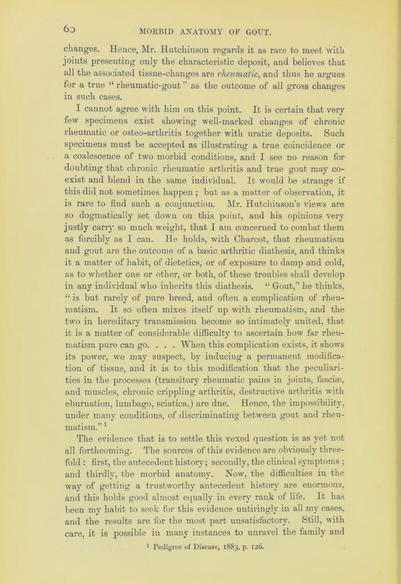 6d changes. Hence, Mr. Hutchinson regards it as rare to meet with joints presenting only the characteristic deposit, and believes that all the associated tissue-changes are rheumatic, and thus he argues for a true u rheumatic-gout ” as the outcome of all gross changes in such cases. I cannot agree with him on this point. It is certain that very few specimens exist showing well-marked changes of chronic rheumatic or osteo-arthritis together with uratic deposits. Such specimens must be accepted as illustrating a true coincidence or a coalescence of two morbid conditions, and I see no reason for doubting that chronic rheumatic arthritis and true gout may co- exist and blend in the same individual. It would be strange if this did not sometimes happen ; but as a matter of observation, it is rare to find such a conjunction. Mr. Hutchinson’s views are so dogmatically set down on this point, and his opinions very justly carry so much weight, that I am concerned to combat them as forcibly as I can. He holds, with Charcot, that rheumatism and gout are the outcome of a basic arthritic diathesis, and thinks it a matter of habit, of dietetics, or of exposure to damp and cold, as to whether one or other, or both, of these troubles shall develop in any individual who inherits this diathesis. “ Gout,” he thinks, “ is but rarely of pure breed, and often a complication of rheu- matism. It so often mixes itself up with rheumatism, and the two in hereditary transmission become so intimately united, that it is a matter of considerable difficulty to ascertain how far rheu- matism pure can go. . . . When this complication exists, it shows its power, we may suspect, by inducing a permanent modifica- tion of tissue, and it is to this modification that the peculiari- ties in the processes (transitory rheumatic pains in joints, fasciae, and muscles, chronic crippling arthritis, destructive arthritis with eburnation, lumbago, sciatica.,) are due. Hence, the impossibility, under many conditions, of discriminating between gout and rheu- matism.” 1 The evidence that is to settle this vexed question is as yet not all forthcoming. The sources of this evidence are obviously three- fold : first, the antecedent history; secondly, the clinical symptoms ; and thirdly, the morbid anatomy. Now, the difficulties in the way of getting a trustworthy antecedent history are enormous, and this holds good almost equally in every rank of life. It has been my habit to seek for this evidence untiringly in all my cases, and the results are for the most part unsatisfactory. Still, with care, it is possible in many instances to unravel the family and