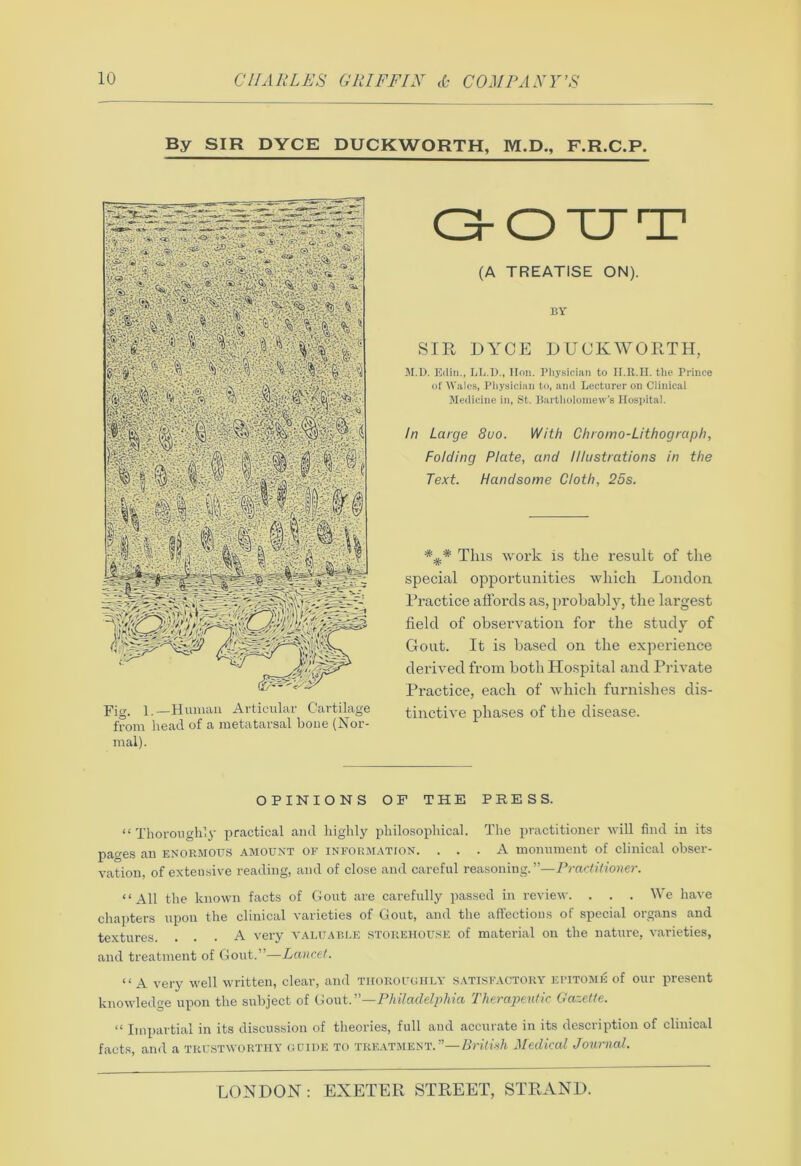 By SIR DYCE DUCKWORTH, M.D., F.R.C.P. (A TREATISE ON). BY SIR DYCE DUCKWORTH, M.D. Edin., LL.D., lion. Physician to II.R.H. the Prince of Wales, Physician to, and Lecturer on Clinical Medicine in, St. Bartholomew’s Hospital. In Large 8uo. With Chromo-Lithograph, Folding Plate, and Illustrations in the Text. Handsome Cloth, 25s. This work is the result of the special opportunities which London Practice affords as, probably, the largest field of observation for the study of Gout. It is based on the experience derived from both Hospital and Private Practice, each of which furnishes dis- tinctive phases of the disease. OPINIONS OF THE PRESS. “ Thoroughly practical and highly philosophical. The practitioner will find in its pacres an enormous amount of information. ... A monument of clinical obser- vation, of extensive reading, and of close and careful reasoning.”—Practitioner. “All the known facts of Gout are carefully passed in review. . . . We have chapters upon the clinical varieties of Gout, and the affections of special organs and textures. ... A very valuable storehouse of material on the nature, varieties, and treatment of Gout.”—Lancet. “ A very well written, clear, and thoroughly satisfactory epitome of our present knowledge upon the subject of Gout .—Philadelphia Therapeutic Gazette. “ Impartial in its discussion of theories, full and accurate in its description of clinical facts, and a trustworthy guide to treatment.”—British Medical Journal.