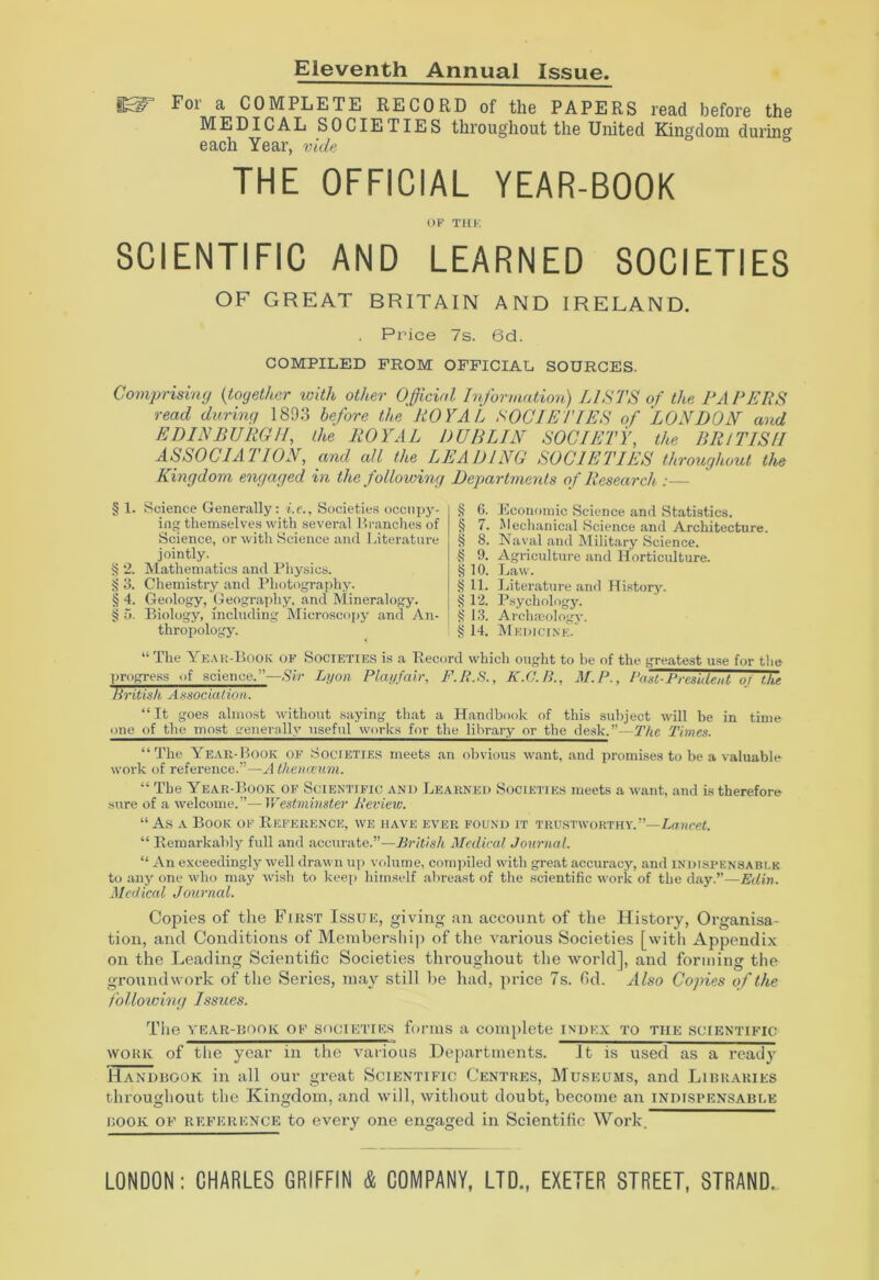 Eleventh Annual Issue IST For a COMPLETE RECORD of the PAPERS read before the MEDICAL SOCIETIES throughout the United Kingdom during each Year, vide THE OFFICIAL YEAR-BOOK OF THK SCIENTIFIC AND LEARNED SOCIETIES OF GREAT BRITAIN AND IRELAND. Price 7s. 6d. COMPILED FROM OFFICIAL SOURCES. Comprising {together with other Official Information) LISTS of the PAPERS read during 1893 before the ROYAL SOCIETIES of LONDON and EDINBURGH, the ROYAL DUBLIN SOCIETY, the BRITISH ASSOCIATION, and all the LEADING SOCIETIES throughout the Kingdom engaged in the following Departments of Research :— § 1. Science Generally: i.c.. Societies occupy- ing themselves with several Branches of Science, or with Science and Literature jointly. § 2. Mathematics and Physics. § 3. Chemistry and Photography. § 4. Geology, Geography, and Mineralogy. § 5. Biology, including Microscopy and An- thropology. § 6. Economic Science and Statistics. § 7. Mechanical Science and Architecture. § 8. Naval and Military Science. § 9. Agriculture and Horticulture. § 10. Law. § 11. Literature and History. § 12. Psychology. § 13. Archaeology, g 14. Medicine. “The Year-Book of Societies is a Record which ought to be of the greatest use for the progress of science.”—Sir Lyon Playfair, F.R.S., K.C.B., M.P., Past-President of the British Association. “ It goes almost without saying that a Handbook of this subject will be in time one of the most generally useful works for the library or the desk.”Yy/<e Times. “The Year-Book of Societies meets an obvious want, and promises to be a valuable work of reference.”—A thenceum. “ The Year-Book of Scientific and Learned Societies meets a want, and is therefore sure of a welcome.”—Westminster)' Review. “As a Book of Reference, we have ever found it trustworthy.”—Lancet. “ Remarkably full and accurate.”—British Medical Journal. “ An exceedingly well drawn up volume, compiled with great accuracy, and indispensable to any one who may wish to keep himself abreast of the scientific work of the day.”—Edin. Medical Journal. Copies of the First Issue, giving an account of the History, Organisa- tion, and Conditions of Membership of the ATarious Societies [with Appendix on the Leading Scientific Societies thi-oughout the world], and forming the groundwork of the Series, may still be had, price 7s. fid. Also Copies of the following Issues. The year-book of SOCIETIES forms a complete index to the scientific work of the year in the various Departments. It is used as a ready Handbook in all our great Scientific Centres, Museums, and Libraries throughout the Kingdom, and will, without doubt, become an indispensable book oe reference to every one engaged in Scientific Work. LONDON: CHARLES GRIFFIN & COMPANY, LTD., EXETER STREET, STRAND,