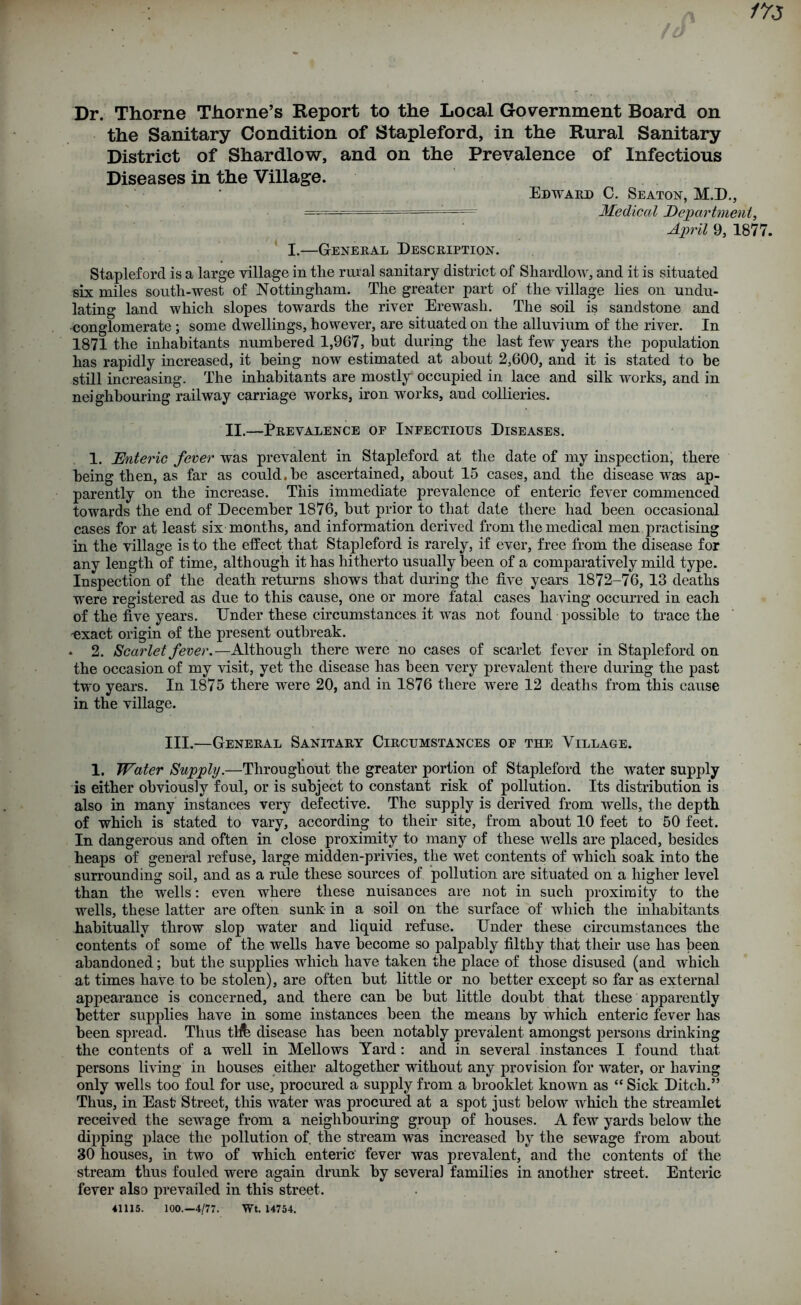 Dr. Thorne Thorne’s Report to the Local Government Board on the Sanitary Condition of Stapleford, in the Rural Sanitary District of Shardlow, and on the Prevalence of Infectious Diseases in the Village. Edward C. Seaton, M.D., • • •• - — ~ Medical Department, April 9, 187 I.—General Description. Stapleford is a large village in tlie rural sanitary district of Shardlow, and it is situated six miles south-west of Nottingham. The greater part of the village lies on undu- lating land which slopes towards the river Erewash. The soil is sandstone and conglomerate; some dwellings, however, are situated on the alluvium of the river. In 1871 the inhabitants numbered 1,967, but during the last few years the population has rapidly increased, it being now estimated at about 2,600, and it is stated to be still increasing. The inhabitants are mostly occupied in lace and silk works, and in neighbouring railway carriage works, iron works, and collieries. II.—Prevalence of Infectious Diseases. 1. Enteric fever was prevalent in Stapleford at the date of my inspection, there being then, as far as could.be ascertained, about 15 cases, and the disease was ap- parently on the increase. This immediate prevalence of enteric fever commenced towards the end of December 1876, but prior to that date there had been occasional cases for at least six months, and information derived from the medical men practising in the village is to the effect that Stapleford is rarely, if ever, free from the disease for any length of time, although it has hitherto usually been of a comparatively mild type. Inspection of the death returns shows that during the five years 1872-76, 13 deaths ■were registered as due to this cause, one or more fatal cases having occurred in each of the five years. Under these circumstances it was not found possible to trace the -exact origin of the present outbreak. * 2. Scarlet fever.—Although there were no cases of scarlet fever in Stapleford on the occasion of my visit, yet the disease has been very prevalent there during the past two years. In 1875 there were 20, and in 1876 there wrere 12 deaths from this cause in the village. III.—General Sanitary Circumstances of the Village. 1. Water Supply.—Throughout the greater portion of Stapleford the water supply is either obviously foul, or is subject to constant risk of pollution. Its distribution is also in many instances very defective. The supply is derived from wells, the depth of which is stated to vary, according to their site, from about 10 feet to 50 feet. In dangerous and often in close proximity to many of these nulls are placed, besides heaps of general refuse, large midden-privies, the wet contents of which soak into the surrounding soil, and as a rule these sources of pollution are situated on a higher level than the wells: even where these nuisances are not in such proximity to the wells, these latter are often sunk in a soil on the surface of which the inhabitants habitually throw slop water and liquid refuse. Under these circumstances the contents of some of the wells have become so palpably filthy that their use has been abandoned; but the supplies which have taken the place of those disused (and which at times have to be stolen), are often but little or no better except so far as external appearance is concerned, and there can be but little doubt that these apparently better supplies have in some instances been the means by which enteric fever has been spread. Thus tllfe disease has been notably prevalent amongst persons drinking the contents of a well in Mellows Yard: and in several instances I found that persons living in houses either altogether without any provision for water, or having only wells too foul for use, procured a supply from a brooklet known as “ Sick Ditch.” Thus, in East Street, this water wras procured at a spot just below wrhicli the streamlet received the sewage from a neighbouring group of houses. A few yards below the dipping place the pollution of the stream wras increased by the sewage from about 30 houses, in two of which enteric fever was prevalent, and the contents of the stream thus fouled were again drunk by several families in another street. Enteric fever also prevailed in this street. 41115. 100.—4/77. Wt. 14754.