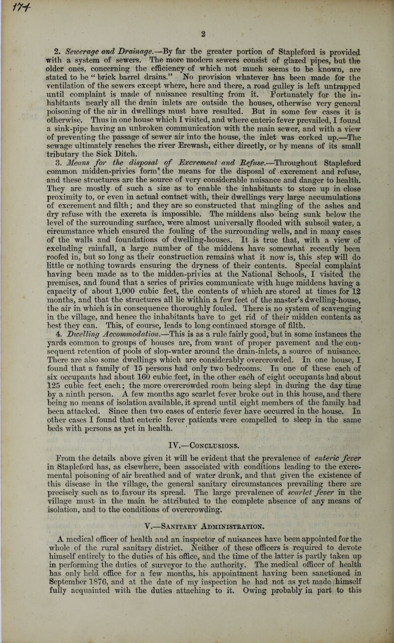 2. Sewerage and Drainage.—By far the greater portion of Stapleford is provided with a system of sewers. The more modern sewers consist of glazed pipes, but the older ones, concerning the efficiency of which not much seems to he known, are stated to he “ brick barrel drains.” No provision whatever has been made for the ventilation of the sewers except where, here and there, a road gulley is left untrapped until complaint is made of nuisance resulting from it. Fortunately fo.r the in- habitants nearly all the drain inlets are outside the houses, otherwise very general poisoning of the ah in dwellings must have resulted. But in some few cases it is otherwise. Thus in one house which I visited, and where enteric fever prevailed, I found a sink-pipe having an unbroken communication with the main sewer, and with a view of preventing the passage of sewer air into the house, the inlet was corked up.—The sewage ultimately reaches the river Erewash, either directly, or by means of its small tributary the Sick Ditch. 3. Means for the disposal of Excrement and Defuse.—Throughout Stapleford common midden-privies form* the means for the disposal of excrement and refuse, and these structures are the source of very considerable nuisance and danger to health. They are mostly, of such a size as to enable the inhabitants to store up in close proximity to, or even in actual contact with, their dwellings very large accumulations of excrement and filth; and they are so constructed that mingling of the ashes and dry refuse with the excreta is impossible. The middens also being sunk below the level of the surrounding surface, were almost universally flooded with subsoil water, a circumstance which ensured the fouling of the surrounding wells, and in many cases of the walls and foundations of dwelling-houses. It is true that, with a view of excluding rainfall, a large number of the middens have somewhat recently been roofed in, but so long as their construction remains what it now is, this step will do little or nothing towards ensuring the dryness of their contents. Special complaint having been made as to the midden-privies at the National Schools, I visited the premises, and found that a series of privies communicate with huge middens having a capacity of about 1,000 cubic feet, the contents of which are stored at times for 12 months, and that the structures all lie within a few feet of the master’s dwelling-house, the air in which is in consequence thoroughly fouled. There is no system of scavenging in the village, and hence the inhabitants have to get rid of their midden contents as best they can. This, of course, leads to long continued storage of filth. 4. Dwelling Accommodation.—This is as a rule fairly good, but in some instances the yards common to groups of houses are, from want of proper pavement and the con- sequent retention of pools of slop-water around the drain-inlets, a source of nuisance. There are also some dwellings which are considerably overcrowded. In one house, I found that a family of 15 persons had only two bedrooms. In one of these each of six occupants had about 160 cubic feet, in the other each of eight occupants had about 125 cubic feet each; the more overcrowded room being slept in during the day time by a ninth person. A few months ago scarlet fever broke out in this house, and there being no means of isolation available, it spread until eight members of the family had been attacked. Since then two cases of enteric fever have occurred in the house. In other cases I found that enteric fever patients were compelled to sleep in the same beds with persons as yet in health. IV.—Conclusions. Erom the details above given it will be evident that the prevalence of enteric fever in Stapleford has, as elsewhere, been associated with conditions leading to the excre- mental poisoning of air breathed and of water drunk, and that given the existence of this disease in the village, the general sanitary circumstances prevailing there are precisely such as to.favour its spread. The large prevalence of scarlet fever in the village must in the main be attributed to the complete absence of any means of isolation, and to the conditions of overcrowding. V.—Sanitary Administration. A medical officer of health and an inspector of nuisances have been appointed for the whole of the rural sanitary district. Neither of these officers is required to devote himself entirely to the duties of his office, and the time of the latter is partly taken up in performing the duties of surveyor to the authority. The medical officer of health has only held office for a few months, his appointment having been sanctioned in September 1876, and at the date of my inspection he had not as yet made himself fully acquainted with the duties attaching to it. Owing probably in part to this