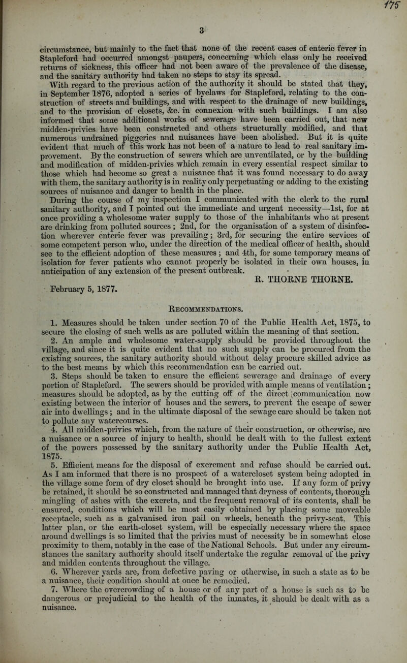 3 circumstance, but mainly to the fact that none of the recent cases of enteric fever in Stapleford had occurred amongst paupers, concerning which class only he received returns of sickness, this officer had not been aware of the prevalence of the disease, and the sanitary authority had taken no steps to stay its spread. With regard to the previous action of the authority it should be stated that they, in September 1876, adopted a series of byelaws for Stapleford, relating to the con- struction of streets and buildings, and with respect to the drainage of new buildings, and to the provision of closets, &c. in connexion with such buildings. I am also informed that some additional works of sewerage have been carried out, that new midden-privies have been constructed and others structurally modified, and that numerous undrained piggeries and nuisances have been abolished. But it is quite evident that much of this work has not been of a nature to lead to real sanitary im- provement. By the construction of sewers which are unventilated, or by the building and modification of midden-privies which remain in every essential respect similar to those which had become so great a nuisance that it was found necessary to do away with them, the sanitary authority is in reality only perpetuating or adding to the existing sources of nuisance and danger to health in the place. During the course of my inspection I communicated with the clerk to the rural sanitary authority, and I pointed out the immediate and urgent necessity—1st, for at once providing a wholesome water supply to those of the inhabitants who at present are drinking from polluted sources ; 2nd, for the organisation of a system of disinfec- tion wherever enteric fever was prevailing; 3rd, for seeming the entire services of some competent person who, under the direction of the medical officer of health, should see to the efficient adoption of these measures ; and 4th, for some temporary means of isolation for fever patients who cannot properly be isolated in their own houses, in anticipation of any extension of the present outbreak. E. THOENE THOENE. Eebruary 5, 1877. Eecommendations. 1. Measures should be taken under section 70 of the Public Health Act, 1875, to secure the closing of such wells as are polluted within the meaning of that section. 2. An ample and wholesome water-supply should be provided throughout the village, and since it is quite evident that no such supply can be procured from the existing sources, the sanitary authority should without delay procure skilled advice as to the best means by which tills recommendation can be carried out. 3. Steps should be taken to ensure the efficient sewerage and drainage of every portion of Stapleford. The sewers should be provided with ample means of ventilation; measures should be adopted, as by the cutting off of the direct [communication now existing between the interior of houses and the sewers, to prevent the escape of sewer air into dwellings ; and in the ultimate disposal of the sewage care should be taken not to pollute any watercourses. 4. All midden-privies which, from the nature of their construction, or otherwise, are a nuisance or a source of injury to health, should be dealt with to the fullest extent of the powers possessed by the sanitary authority under the Public Health Act, 1875. 5. Efficient means for the disposal of excrement and refuse should be carried out. As I am informed that there is no prospect of a watercloset system being adopted in the village some form of dry closet should be brought into use. If any form of privy be retained, it should be so constructed and managed that dryness of contents, thorough mingling of ashes with the excreta, and the frequent removal of its contents, shall be ensured, conditions which will be most easily obtained by placing some moveable receptacle, such as a galvanised iron pail on wheels, beneath the privy-seat. This latter plan, or the earth-closet system, will be especially necessary where the space around dwellings is so limited that the privies must of necessity be in somewhat close proximity to them, notably in the case of the National Schools. But under any circum- stances the sanitary authority should itself undertake the regular removal of the privy and midden contents throughout the village. 6. Wherever yards are, from defective paving or otherwise, in such a state as to be a nuisance, their condition should at once be remedied. 7. Where the overcrowding of a house or of any part of a house is such as to be dangerous or prejudicial to the health of the inmates, it should be dealt with as a nuisance.