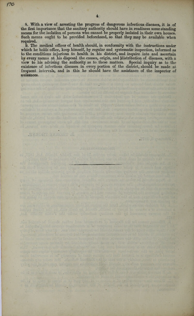 1 176 4 8. With a view of arresting the progress of dangerous infectious diseases, it is of the first importance that the sanitary authority should have in readiness some standing means for the isolation of persons who cannot he properly isolated in their own houses. Such means ought to he provided beforehand, so that they may be available when required. 9. The medical officer of health should, in conformity with the instructions under which he holds office, keep himself, by regular and systematic inspection, informed as to the conditions injurious to health in his district, and inquire into and ascertain by every means at his disposal the causes, origin, and (distribution of diseases, with a view to his advising the authority as to these matters. Special inquiry as to the existence of infectious diseases in every portion of the district, should be made at frequent intervals, and in this he should have the assistance of the inspector of