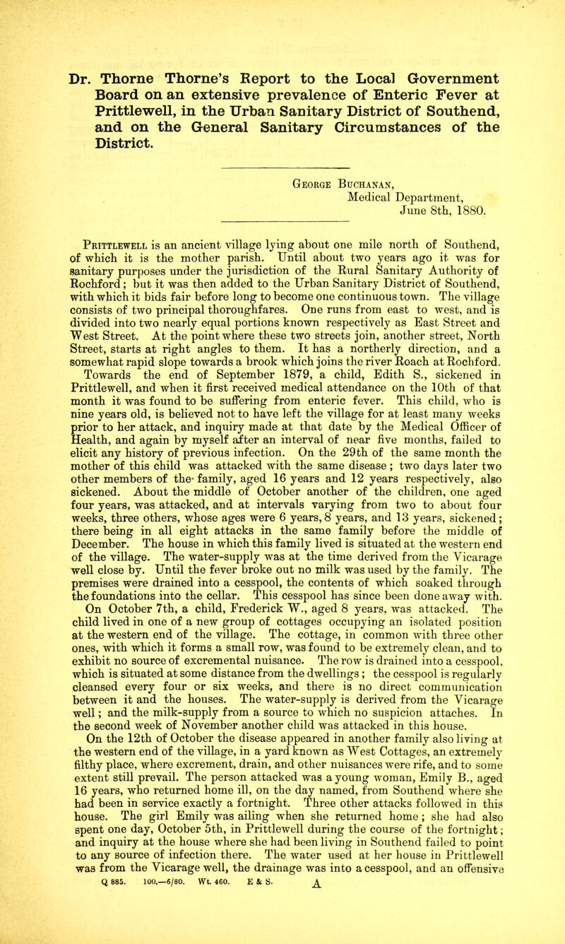 Dr. Thorne Thorne’s Report to the Local Government Board on an extensive prevalence of Enteric Fever at Prittlewell, in the Urban Sanitary District of Southend, and on the General Sanitary Circumstances of the District. George Buchanan, Medical Department, June 8th, 1880. Prittlewell is an ancient village lying about one mile north of Southend, of which it is the mother parish. Until about two years ago it was for sanitary purposes under the jurisdiction of the Rural Sanitary Authority of Rochford; but it was then added to the Urban Sanitary District of Southend, with which it bids fair before long to become one continuous town. The village consists of two principal thoroughfares. One runs from east to west, and is divided into two nearly equal portions known respectively as East Street and West Street. At the point where these two streets join, another street, North Street, starts at right angles to them. It has a northerly direction, and a somewhat rapid slope towards a brook which joins the river Roach at Rochford. Towards the end of September 1879, a child, Edith S., sickened in Prittlewell, and when it first received medical attendance on the 10th of that month it was found to be suffering from enteric fever. This child, who is nine years old, is believed not to have left the village for at least many weeks prior to her attack, and inquiry made at that date by the Medical Officer of Health, and again by myself after an interval of near five months, failed to elicit any history of previous infection. On the 29 th of the same month the mother of this child was attacked with the same disease ; two days later two other members of the- family, aged 16 years and 12 years respectively, also sickened. About the middle of October another of the children, one aged four years, was attacked, and at intervals varying from two to about four weeks, three others, whose ages were 6 years, 8 years, and 13 years, sickened; there being in all eight attacks in the same family before the middle of December. The house in which this family lived is situated at the western end of the village. The water-supply was at the time derived from the Vicarage well close by. Until the fever broke out no milk was used by the family. The premises were drained into a cesspool, the contents of which soaked through the foundations into the cellar. This cesspool has since been done away with. On October 7th, a child, Frederick W., aged 8 years, was attacked. The child lived in one of a new group of cottages occupying an isolated position at the western end of the village. The cottage, in common with three other ones, with which it forms a small row, was found to be extremely clean, and to exhibit no source of excremental nuisance. The row is drained into a cesspool, which is situated at some distance from the dwellings ; the cesspool is regularly cleansed every four or six weeks, and there is no direct communication between it and the houses. The water-supply is derived from the Vicarage well; and the milk-supply from a source to which no suspicion attaches. In the second week of November another child was attacked in this house. On the 12th of October the disease appeared in another family also living at the western end of the village, in a yard known as West Cottages, an extremely filthy place, where excrement, drain, and other nuisances were rife, and to some extent still prevail. The person attacked was a young woman, Emily B., aged 16 years, who returned home ill, on the day named, from Southend where she had been in service exactly a fortnight. Three other attacks followed in this house. The girl Emily was ailing when she returned home; she had also spent one day, October 5th, in Prittlewell during the course of the fortnight; and inquiry at the house where she had been living in Southend failed to point to any source of infection there. The water used at her house in Prittlewell was from the Vicarage well, the drainage was into a cesspool, and an offensive Q 885. 100.—6/80. Wt. 460. E & S- ^