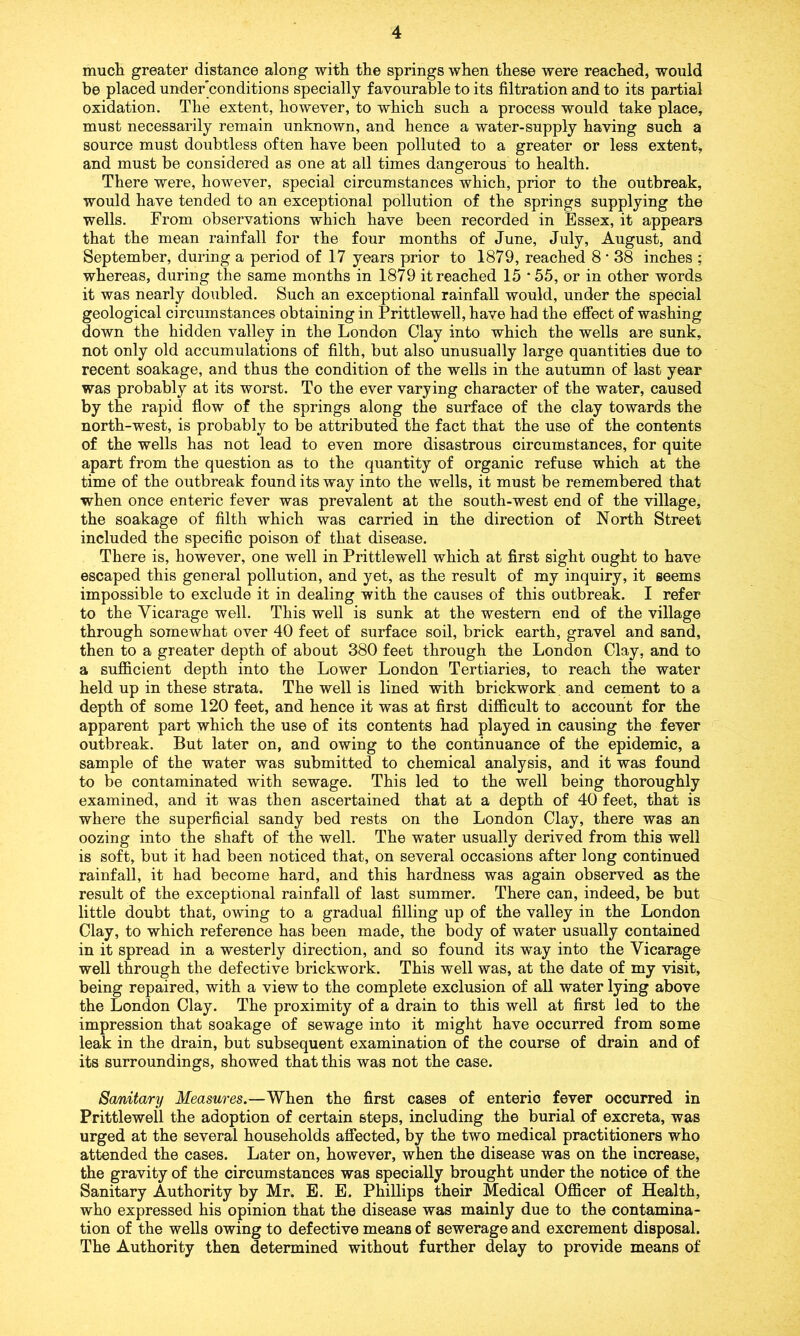 much greater distance along with the springs when these were reached, would be placed under’conditions specially favourable to its filtration and to its partial oxidation. The extent, however, to which such a process would take place, must necessarily remain unknown, and hence a water-supply having such a source must doubtless often have been polluted to a greater or less extent, and must be considered as one at all times dangerous to health. There were, however, special circumstances which, prior to the outbreak, would have tended to an exceptional pollution of the springs supplying the wells. From observations which have been recorded in Essex, it appears that the mean rainfall for the four months of June, July, August, and September, during a period of 17 years prior to 1879, reached 8 * 38 inches ; whereas, during the same months in 1879 it reached 15 ‘55, or in other words it was nearly doubled. Such an exceptional rainfall would, under the special geological circumstances obtaining in Prittlewell, have had the effect of washing down the hidden valley in the London Clay into which the wells are sunk, not only old accumulations of filth, but also unusually large quantities due to recent soakage, and thus the condition of the wells in the autumn of last year was probably at its worst. To the ever varying character of the water, caused by the rapid flow of the springs along the surface of the clay towards the north-west, is probably to be attributed the fact that the use of the contents of the wells has not lead to even more disastrous circumstances, for quite apart from the question as to the quantity of organic refuse which at the time of the outbreak found its way into the wells, it must be remembered that when once enteric fever was prevalent at the south-west end of the village, the soakage of filth which was carried in the direction of North Street included the specific poison of that disease. There is, however, one well in Prittlewell which at first sight ought to have escaped this general pollution, and yet, as the result of my inquiry, it seems impossible to exclude it in dealing with the causes of this outbreak. I refer to the Vicarage well. This well is sunk at the western end of the village through somewhat over 40 feet of surface soil, brick earth, gravel and sand, then to a greater depth of about 380 feet through the London Clay, and to a sufficient depth into the Lower London Tertiaries, to reach the water held up in these strata. The well is lined with brickwork and cement to a depth of some 120 feet, and hence it was at first difficult to account for the apparent part which the use of its contents had played in causing the fever outbreak. But later on, and owing to the continuance of the epidemic, a sample of the water was submitted to chemical analysis, and it was found to be contaminated with sewage. This led to the well being thoroughly examined, and it was then ascertained that at a depth of 40 feet, that is where the superficial sandy bed rests on the London Clay, there was an oozing into the shaft of the well. The water usually derived from this well is soft, but it had been noticed that, on several occasions after long continued rainfall, it had become hard, and this hardness was again observed as the result of the exceptional rainfall of last summer. There can, indeed, be but little doubt that, owing to a gradual filling up of the valley in the London Clay, to which reference has been made, the body of water usually contained in it spread in a westerly direction, and so found its way into the Vicarage well through the defective brickwork. This well was, at the date of my visit, being repaired, with a view to the complete exclusion of all water lying above the London Clay. The proximity of a drain to this well at first led to the impression that soakage of sewage into it might have occurred from some leak in the drain, but subsequent examination of the course of drain and of its surroundings, showed that this was not the case. Sanitary Measures.—When the first cases of enteric fever occurred in Prittlewell the adoption of certain steps, including the burial of excreta, was urged at the several households affected, by the two medical practitioners who attended the cases. Later on, however, when the disease was on the increase, the gravity of the circumstances was specially brought under the notice of the Sanitary Authority by Mr. E. E. Phillips their Medical Officer of Health, who expressed his opinion that the disease was mainly due to the contamina- tion of the wells owing to defective means of sewerage and excrement disposal. The Authority then determined without further delay to provide means of