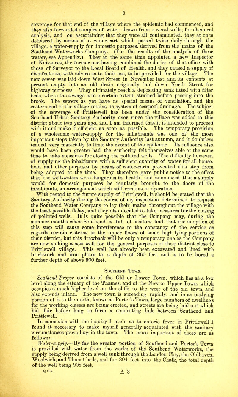 sewerage for that end of the village where the epidemic had commenced, and they also forwarded samples of water drawn from several wells, for chemical analysis, and on ascertaining that they were all contaminated, they at once delivered, by means of a water-cart which passed twice daily through the village, a water-supply for domestic purposes, derived from the mains of the Southend Waterworks Company. (For the results of the analysis of these waters, see Appendix.) They at the same time appointed a new Inspector of Nuisances, the former one having combined the duties of that office with those of Surveyor to the Local Board of Health, and they caused a supply of disinfectants, with advice as to their use, to be provided for the village. The new sewer was laid down West Street in November last, and its contents at present empty into an old drain originally laid down North Street for highway purposes. They ultimately reach a depositing tank fitted with filter beds, where the sewage is to a certain extent strained before passing into the brook. The sewers as yet have no special means of ventilation, and the eastern end of the village retains its system of cesspool drainage. The subject of the sewerage of Prittlewell has been under the consideration of the Southend Urban Sanitary Authority ever since the village was added to this district about two years ago, and I am informed that it is intended to proceed with it and make it efficient as soon as possible. The temporary provision of a wholesome water-supply for the inhabitants was one of the most important steps taken by the Sanitary Authority last autumn, and it doubtless tended very materially to limit the extent of the epidemic. Its influence also would have been greater had the Authority felt themselves able at the same time to take measures for closing the polluted wells. The difficulty however, of supplying the inhabitants with a sufficient quantity of water for all house- hold and other purposes by means of water-carts prevented this step from being adopted at the time. They therefore gave public notice to the effect that the well-waters were dangerous to health, and announced that a supply would for domestic purposes be regularly brought to the doors of the inhabitants, an arrangement which still remains in operation. With regard to the future supply of Prittlewell, it should be stated that the Sanitary Authority during the course of my inspection determined to request the Southend Water Company to lay their mains throughout the village with the least possible delay, and they also decided to take measures for the closing of polluted wells. It is quite possible that the Company may, during the summer months when Southend is full of visitors, find that the adoption of this step will cause some interference to the constancy of the service as regards certain cisterns in the upper floors of some high lying portions of their district, but this drawback will be only a temporary one as the Company are now sinking a new well for the general purposes of their district close to Prittlewell village. This well has already been excavated and lined with brickwork and iron plates to a depth of 360 feet, and is to be bored a further depth of above 500 feet. Southend Town. Southend Proper consists of the Old or Lower Town, which lies at a low level along the estuary of the Thames, and of the New or Upper Town, which occupies a much higher level on the cliffs to the west of the old town, and also extends inland. The new town is spreading rapidly, and in an outlying portion of it to the north, known as Porter’s Town, large numbers of dwellings for the working classes are being erected, and streets are being laid out which bid fair before long to form a connecting link between Southend and Prittlewell. In connexion with the inquiry I made as to enteric fever in Prittlewell I found it necessary to make myself generally acquainted with the sanitary circumstances prevailing in the town. The more important of these are as follows:— Water-supply.—By far the greater portion of Southend and Porter’s Town is provided with water from the works of the Southend Waterworks, the supply being derived from a well sunk through the London Clay, the Oldhaven, Woolwich, and Thanet beds, and for 304 feet into the Chalk, the total depth of the well being 908 feet. Q 885. A 3
