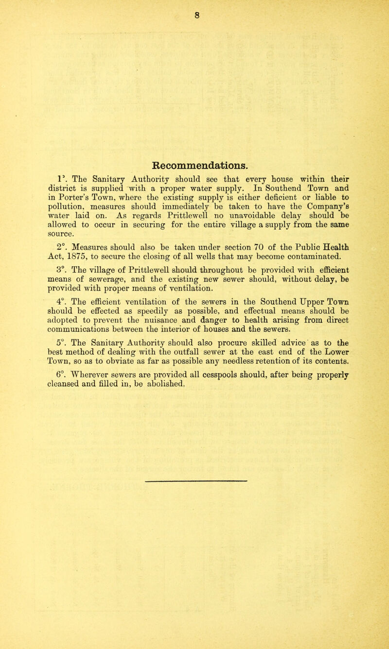 Recommendations. 1’. The Sanitary Authority should see that every house within their district is supplied with a proper water supply. In Southend Town and in Porter’s Town, where the existing supply is either deficient or liable to pollution, measures should immediately be taken to have the Company’s water laid on. As regards Prittlewell no unavoidable delay should be allowed to occur in securing for the entire village a supply from the same source. 2°. Measures should also be taken under section 70 of the Public Health Act, 1875, to secure the closing of all wells that may become contaminated. 3°. The village of Prittlewell should throughout be provided with efficient means of sewerage, and the existing new sewer should, without delay, be provided with proper means of ventilation. 4°. The efficient ventilation of the sewers in the Southend Upper Town should be effected as speedily as possible, and effectual means should be adopted to prevent the nuisance and danger to health arising from direct communications between the interior of houses and the sewers. 5°. The Sanitary Authority should also procure skilled advice as to the best method of dealing with the outfall sewer at the east end of the Lower Town, so as to obviate as far as possible any needless retention of its contents. 6°. Wherever sewers are provided all cesspools should, after being properly cleansed and filled in, be abolished.