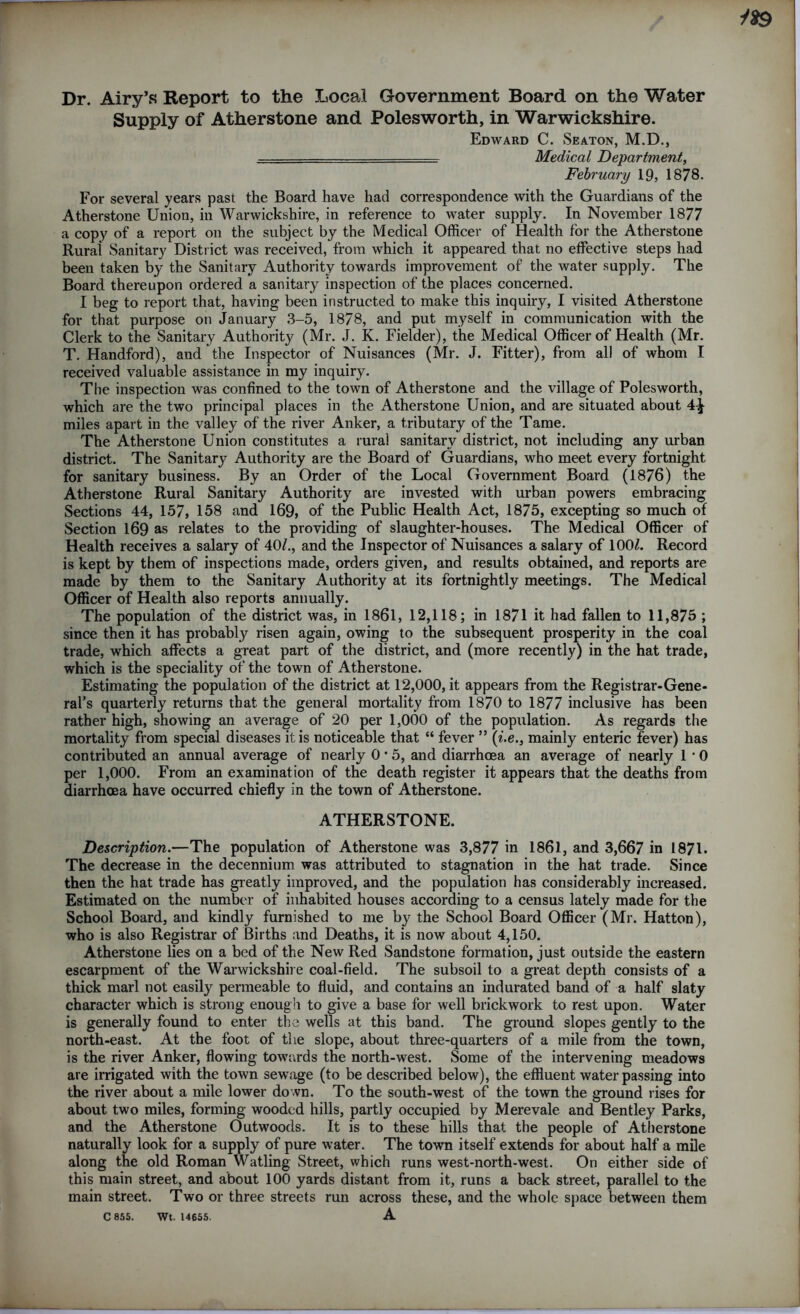 1*9 Dr. Airy’s Report to the Local Government Board on the Water Supply of Atherstone and Polesworth, in Warwickshire. Edward C. Seaton, M.D., Medical Department, February 19, 1878. For several years past the Board have had correspondence with the Guardians of the Atherstone Union, in Warwickshire, in reference to water supply. In November 1877 a copy of a report on the subject by the Medical Officer of Health for the Atherstone Rural Sanitary District was received, from which it appeared that no effective steps had been taken by the Sanitary Authority towards improvement of the water supply. The Board thereupon ordered a sanitary inspection of the places concerned. I beg to report that, having been instructed to make this inquiry, I visited Atherstone for that purpose on January 3-5, 1878, and put myself in communication with the Clerk to the Sanitary Authority (Mr. J. K. Fielder), the Medical Officer of Health (Mr. T. Handford), and the Inspector of Nuisances (Mr. J. Fitter), from all of whom I received valuable assistance in my inquiry. The inspection was confined to the town of Atherstone and the village of Polesworth, which are the two principal places in the Atherstone Union, and are situated about 4^ miles apart in the valley of the river Anker, a tributary of the Tame. The Atherstone Union constitutes a rural sanitary district, not including any urban district. The Sanitary Authority are the Board of Guardians, who meet every fortnight for sanitary business. By an Order of the Local Government Board (1876) the Atherstone Rural Sanitary Authority are invested with urban powers embracing Sections 44, 157, 158 and 169, of the Public Health Act, 1875, excepting so much of Section 169 as relates to the providing of slaughter-houses. The Medical Officer of Health receives a salary of 40/., and the Inspector of Nuisances a salary of 100/. Record is kept by them of inspections made, orders given, and results obtained, and reports are made by them to the Sanitary Authority at its fortnightly meetings. The Medical Officer of Health also reports annually. The population of the district was, in 1861, 12,118; in 1871 it had fallen to 11,875 ; since then it has probably risen again, owing to the subsequent prosperity in the coal trade, which affects a great part of the district, and (more recently) in the hat trade, which is the speciality of the town of Atherstone. Estimating the population of the district at 12,000, it appears from the Registrar-Gene- ral’s quarterly returns that the general mortality from 1870 to 1877 inclusive has been rather high, showing an average of 20 per 1,000 of the population. As regards the mortality from special diseases it is noticeable that “ fever ” (Z.e., mainly enteric fever) has contributed an annual average of nearly 0 • 5, and diarrhoea an average of nearly 1 • 0 per 1,000. From an examination of the death register it appears that the deaths from diarrhoea have occurred chiefly in the town of Atherstone. ATHERSTONE. Description.—The population of Atherstone was 3,877 in 1861, and 3,667 in 1871. The decrease in the decennium was attributed to stagnation in the hat trade. Since then the hat trade has greatly improved, and the population has considerably increased. Estimated on the number of inhabited houses according to a census lately made for the School Board, and kindly furnished to me by the School Board Officer (Mr. Hatton), who is also Registrar of Births and Deaths, it is now about 4,150. Atherstone lies on a bed of the New Red Sandstone formation, just outside the eastern escarpment of the Warwickshire coal-field. The subsoil to a great depth consists of a thick marl not easily permeable to fluid, and contains an indurated band of a half slaty character which is strong enough to give a base for well brickwork to rest upon. Water is generally found to enter the wells at this band. The ground slopes gently to the north-east. At the foot of the slope, about three-quarters of a mile from the town, is the river Anker, flowing towards the north-west. Some of the intervening meadows are irrigated with the town sewage (to be described below), the effluent water passing into the river about a mile lower down. To the south-west of the town the ground rises for about two miles, forming wooded hills, partly occupied by Merevale and Bentley Parks, and the Atherstone Outwoods. It is to these hills that the people of Atherstone naturally look for a supply of pure water. The town itself extends for about half a mile along the old Roman Watling Street, which runs west-north-west. On either side of this main street, and about 100 yards distant from it, runs a back street, parallel to the main street. Two or three streets run across these, and the whole space between them C 855. Wt. 14655- A