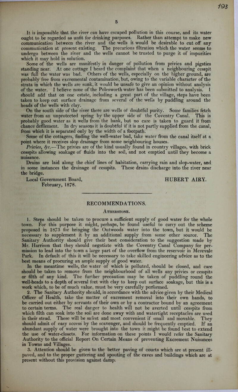 5 It is impossible that the river can have escaped pollution in this course, and its water ought to be regarded as unfit for drinking purposes. Rather than attempt to make new communication between the river and the wells it would be desirable to cut off any communication at present existing. The precarious filtration which the water seems to undergo between the river and the wells cannot be trusted to purge it of impurities which it may hold in solution. Some of the wells are manifestly in danger of pollution from privies and pigsties standing near. At one cottage I heard the complaint that when a neighbouring cesspit was full the water was bad. Others of the wells, especially on the higher ground, are probably free from excremental contamination, but, owing to the variable character of the strata in which the wells are sunk, it would be unsafe to give an opinion without anatysis of the water. I believe none of the Polesworth water has been submitted to analysis. 1 should add that on one estate, including a great part of the village, steps have been taken to keep out surface drainage from several of the wells by puddling around the heads of the wells with clay. On the south side of the river there are wells of doubtful purity. Some families fetch water from an unprotected spring by the upper side of the Coventry Canal. This is probably good water as it wells from the bank, but no care is taken to guard it from chance defilement. In dry seasons it is doubtful if it is not partly supplied from the canal, from which it is separated only by the width of a footpath. Some of the cottagers, finding the well-water bad, take water from the canal itself at a point where it receives slop drainage from some neighbouring houses. Privies, fyc.—The privies are of the kind usually found in country villages, with brick cesspits allowing soakage of fluids into the soil, and not emptied until they become a nuisance. Drains are laid along the chief lines of habitation, carrying rain and slop-water, and in some instances the drainage of cesspits. These drains discharge into the river near the bridge. Local Government Board, HUBERT AIRY. February, 1878. RECOMMENDATIONS. Atherstone. 1. Steps should be taken to procure a sufficient supply of good water for the whole town. For this purpose it might, perhaps, be found useful to carry out the scheme proposed in 1873 for bringing the Outwoods water into the town, but it would be necessary to supplement it by an additional supply from some other source. The Sanitary Authority should give their best consideration to the suggestion made by Mr. Harrison that they should negotiate with the Coventry Canal Company for per- mission to lead into the town a large part of the overflow from the reservoir in Merevale Park. In default of this it will be necessary to take skilled engineering advice as to the best means of procuring an ample supply of good water. In the meantime wells, the water of which is polluted, should be closed, and care should be taken to remove from the neighbourhood of all wells any privies or cesspits or filth of any kind. The further precaution may be taken of puddling round the well-heads to a depth of several feet with clay to keep out surface soakage, but this is a work which, to be of much value, must be very carefully performed. 2. The Sanitary Authority should, in accordance with the advice given by their Medical Officer of Health, take the matter of excrement removal into their own hands, to be carried out either by servants of their own or by a contractor bound by an agreement to certain terms. The real danger to health will not be averted until cesspits from which filth can soak into the soil are done away with and watertight receptacles are used in their stead. These will be safest and most convenient if small and movable. They should admit of easy access by the scavenger, and should be frequently emptied. If au abundant supply of water were brought into the town it might be found best to extend the use of water-closets. For information on these points I would refer the Sanitary Authority to the official Report On Certain Means of preventing Excrement Nuisances in Towns and Villages. 3. Attention should be given to the better paving of courts which are at present ill- paved, and to the proper guttering and spouting of the eaves and buildings which are at present without this provision against damp.
