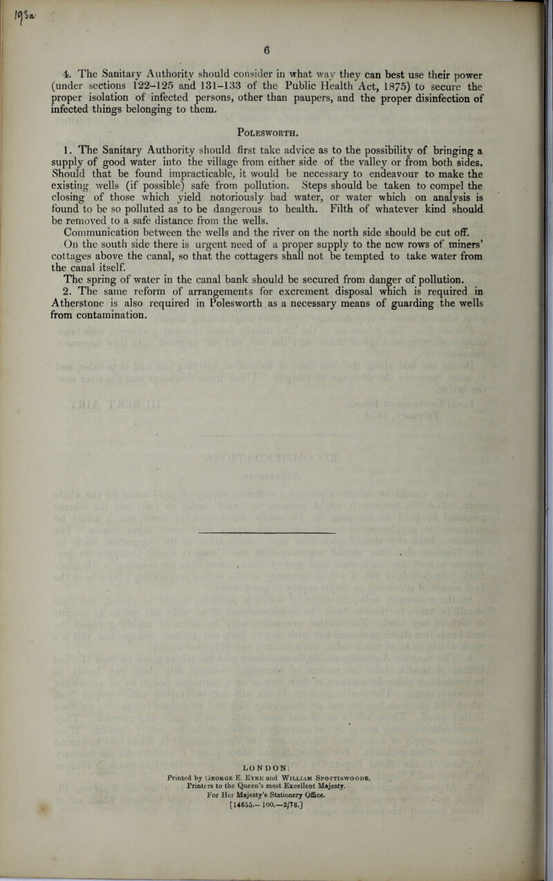 6 4. The Sanitary Authority should consider in what way they can best use their power (under sections 122-125 and 131-133 of the Public Health Act, 1875) to secure the proper isolation of infected persons, other than paupers, and the proper disinfection of infected things belonging to them. POLESWORTH. 1. The Sanitary Authority should first take advice as to the possibility of bringing a supply of good water into the village from either side of the valley or from both sides. Should that be found impracticable, it would be necessary to endeavour to make the existing wells (if possible) safe from pollution. Steps should be taken to compel the closing of those which yield notoriously bad water, or water which on analysis is found to be so polluted as to be dangerous to health. Filth of whatever kind should be removed to a safe distance from the wells. Communication between the wells and the river on the north side should be cut off. On the south side there is urgent need of a proper supply to the new rows of miners’ cottages above the canal, so that the cottagers shall not be tempted to take water from the canal itself. The spring of water in the canal bank should be secured from danger of pollution. 2. The same reform of arrangements for excrement disposal which is required in Atherstone is also required in Polesworth as a necessary means of guarding the wells ffom contamination. LONDON: Printed by Geokge E. Eyre and William Spoxtiswoode. Printers to the Queen’s most Excellent Majesty. For Her Majesty’s Stationery Office. [14655.- 100.—2/78.] *