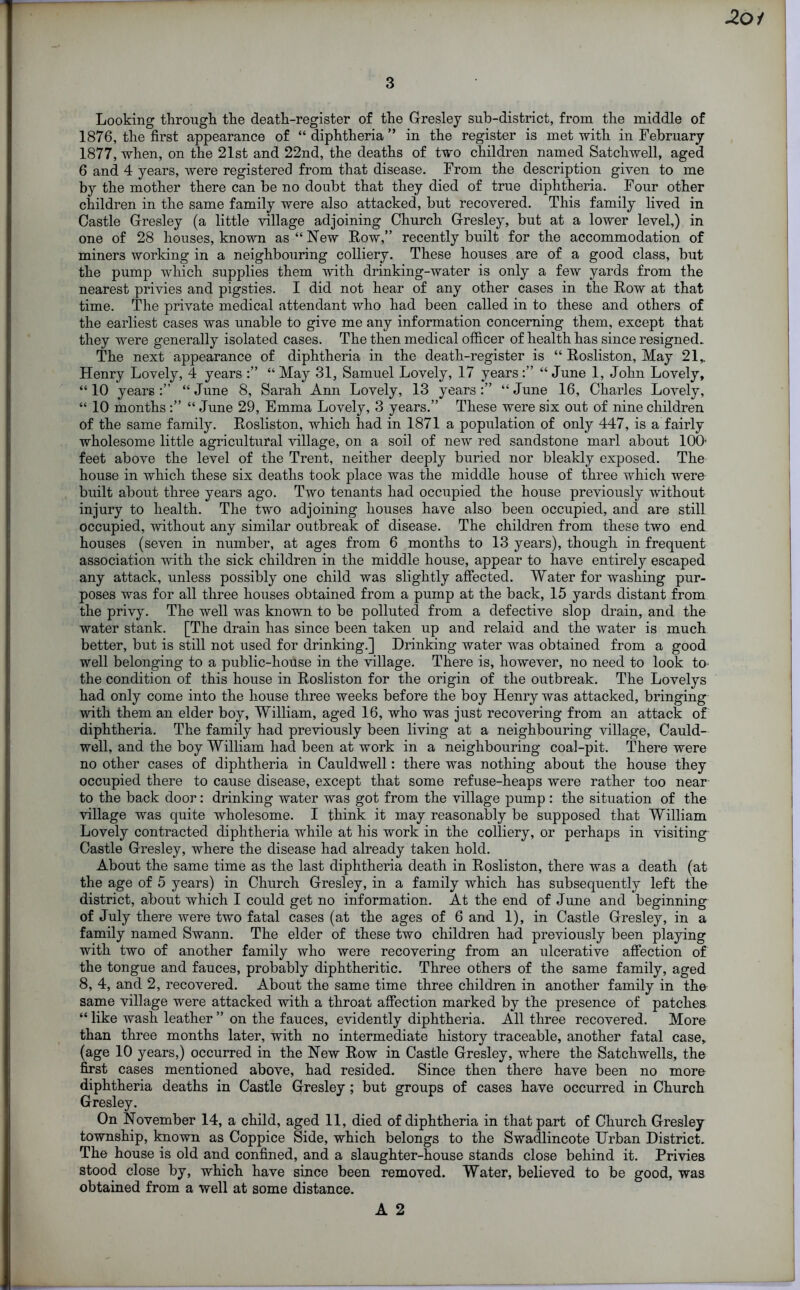 3 Looking through the death-register of the Gresley sub-district, from the middle of 1876, the first appearance of “diphtheria” in the register is met with in February 1877, when, on the 21st and 22nd, the deaths of two children named Satchwell, aged 6 and 4 years, were registered from that disease. From the description given to me by the mother there can be no doubt that they died of true diphtheria. Four other children in the same family were also attacked, but recovered. This family lived in Castle Gresley (a little village adjoining Church Gresley, but at a lower level,) in one of 28 houses, known as “ New Row,” recently built for the accommodation of miners working in a neighbouring colliery. These houses are of a good class, but the pump which supplies them with drinking-water is only a few yards from the nearest privies and pigsties. I did not hear of any other cases in the Row at that time. The private medical attendant who had been called in to these and others of the earliest cases was unable to give me any information concerning them, except that they were generally isolated cases. The then medical officer of health has since resigned. The next appearance of diphtheria in the death-register is “ Rosliston, May 21, Henry Lovely, 4 years “May 31, Samuel Lovely, 17 years:” “June 1, John Lovely, “ 10 years :” “ June 8, Sarah Ann Lovely, 13 years :” “ June 16, Charles Lovely, “ 10 months :” “ June 29, Emma Lovely, 3 years.” These were six out of nine children of the same family. Rosliston, which had in 1871 a population of only 447, is a fairly wholesome little agricultural village, on a soil of new red sandstone marl about 100' feet above the level of the Trent, neither deeply buried nor bleakly exposed. The house in which these six deaths took place was the middle house of three which were built about three years ago. Two tenants had occupied the house previously without injury to health. The two adjoining houses have also been occupied, and are still occupied, without any similar outbreak of disease. The children from these two end houses (seven in number, at ages from 6 months to 13 years), though in frequent association with the sick children in the middle house, appear to have entirely escaped any attack, unless possibly one child was slightly affected. Water for washing pur- poses was for all three houses obtained from a pump at the back, 15 yards distant from the privy. The well was known to be polluted from a defective slop drain, and the water stank. [The drain has since been taken up and relaid and the water is much better, but is still not used for drinking.] Drinking water was obtained from a good well belonging to a public-house in the village. There is, however, no need to look to the condition of this house in Rosliston for the origin of the outbreak. The Lovelys had only come into the house three weeks before the boy Henry was attacked, bringing with them an elder boy, William, aged 16, who was just recovering from an attack of diphtheria. The family had previously been living at a neighbouring village, Cauld- well, and the boy William had been at work in a neighbouring coal-pit. There were no other cases of diphtheria in Cauldwell: there was nothing about the house they occupied there to cause disease, except that some refuse-heaps were rather too near to the back door: drinking water was got from the village pump : the situation of the village was quite wholesome. I think it may reasonably be supposed that William Lovely contracted diphtheria while at his work in the colliery, or perhaps in visiting Castle Gresley, where the disease had already taken hold. About the same time as the last diphtheria death in Rosliston, there was a death (at the age of 5 years) in Church Gresley, in a family which has subsequently left the district, about which I could get no information. At the end of June and beginning of July there were two fatal cases (at the ages of 6 and 1), in Castle Gresley, in a family named Swann. The elder of these two children had previously been playing with two of another family who were recovering from an ulcerative affection of the tongue and fauces, probably diphtheritic. Three others of the same family, aged 8, 4, and 2, recovered. About the same time three children in another family in the same village were attacked with a throat affection marked by the presence of patches “ like wash leather ” on the fauces, evidently diphtheria. All three recovered. More than three months later, with no intermediate history traceable, another fatal case, (age 10 years,) occurred in the New Row in Castle Gresley, where the Satchwells, the first cases mentioned above, had resided. Since then there have been no more diphtheria deaths in Castle Gresley ; but groups of cases have occurred in Church Gresley. On November 14, a child, aged 11, died of diphtheria in that part of Church Gresley township, known as Coppice Side, which belongs to the Swadlincote Urban District. The house is old and confined, and a slaughter-house stands close behind it. Privies stood close by, which have since been removed. Water, believed to be good, was obtained from a well at some distance. A 2