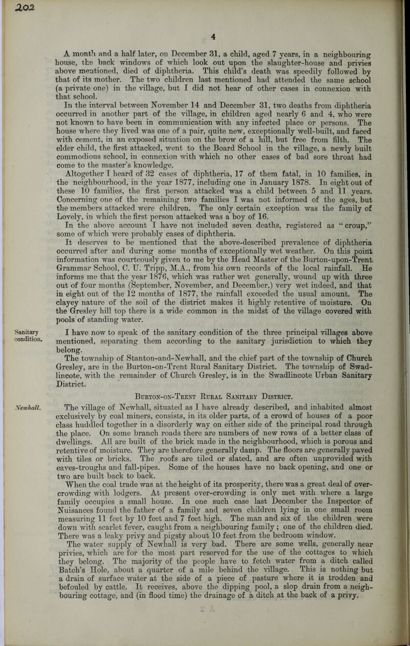 Sanitary condition. .Yew hall. 4 A month and a half later, on December 31, a child, aged 7 years, in a neighbouring house, the back windows of which look out upon the slaughter-house and privies above mentioned, died of diphtheria. This child’s death was speedily followed by that of its mother. The two children last mentioned had attended the same school (a private one) in the village, but I did not hear of other cases in connexion with that school. In the interval between November 14 and December 31, two deaths from diphtheria occurred in another part of the village, in children aged nearly 6 and 4, who were not known to have been in communication with any infected place or persons. The house where they lived was one of a pair, quite new, exceptionally well-built, and faced with cement, in an exposed situation on the brow of a hill, but free from filth. The elder child, the first attacked, went to the Board School in the village, a newly built commodious school, in connexion with which no other cases of bad sore throat had come to the master’s knowledge. Altogether I heard of 32 cases of diphtheria, 17 of them fatal, in 10 families, in the neighbourhood, in the year 1877, including one in January 1878. In eight out of these 10 families, the first person attacked was a child between 5 and 11 years. Concerning one of the remaining two families I was not informed of the ages, but the members attacked were children. The only certain exception was the family of Lovely, in which the first person attacked was a boy of 16. In the above account I have not included seven deaths, registered as “ croup,” some of which were probably cases of diphtheria. It deserves to be mentioned that the above-described prevalence of diphtheria occurred after and during some months of exceptionally wet weather. On this point information was courteously given to me by the Head Master of the Burton-upon-Trent Grammar School, C. U. Tripp, M.A., from his own records of the local rainfall. He informs me that the year 1876, which was rather wet generally, wound up with three out of four months (September, November, and December,) very wet indeed, and that in eight out of the 12 months of 1877, the rainfall exceeded the usual amount. The clayey nature of the soil of the district makes it highly retentive of moisture. On the Gresley hill top there is a wide common in the midst of the village covered with pools of standing water. I have now to speak of the sanitary condition of the three principal villages above mentioned, separating them according to the sanitary jurisdiction to which they belong. The township of Stanton-and-Newhall, and the chief part of the township of Church Gresley, are in the Burton-on-Trent Rural Sanitary District. The township of Swad- lincote, with the remainder of Church Gresley, is in the Swadlincote Urban Sanitary District. Burton-on-Trent Rural Sanitary District. The village of Newliall, situated as I have already described, and inhabited almost exclusively by coal miners, consists, in its older parts, of a crowd of houses of a poor class huddled together in a disorderly way on either side of the principal road through the place. On some branch roads there are numbers of new rows of a better class of dwellings. All are built of the brick made in the neighbourhood, which is porous and retentive of moisture. They are therefore generally damp. The floors are generally paved with tiles or bricks. The roofs are tiled or slated, and are often unprovided with eaves-troughs and fall-pipes. Some of the houses have no back opening, and one or two are built back to back. When the coal trade was at the height of its prosperity, there was a great deal of over- crowding with lodgers. At present over-crowding is only met with where a large family occupies a small house. In one such case last December the Inspector of Nuisances found the father of a family and seven children lying in one small room measuring 11 feet by 10 feet and 7 feet high. The man and six of the children were down with scarlet fever, caught from a neighbouring family ; one of the children died. There was a leaky privy and pigsty about 10 feet from the bedroom window. The water supply of Newhall is very bad. There are some wells, generally near privies, which are for the most part reserved for the use of the cottages to which they belong. The majority of the people have to fetch water from a ditch called Batch’s Hole, about a quarter of a mile behind the village. This is nothing but a drain of surface water at the side of a piece of pasture where it is trodden and befouled by cattle. It receives, above the dipping pool, a slop drain from a neigh- bouring cottage, and (in flood time) the drainage of a ditch at the back of a privy.