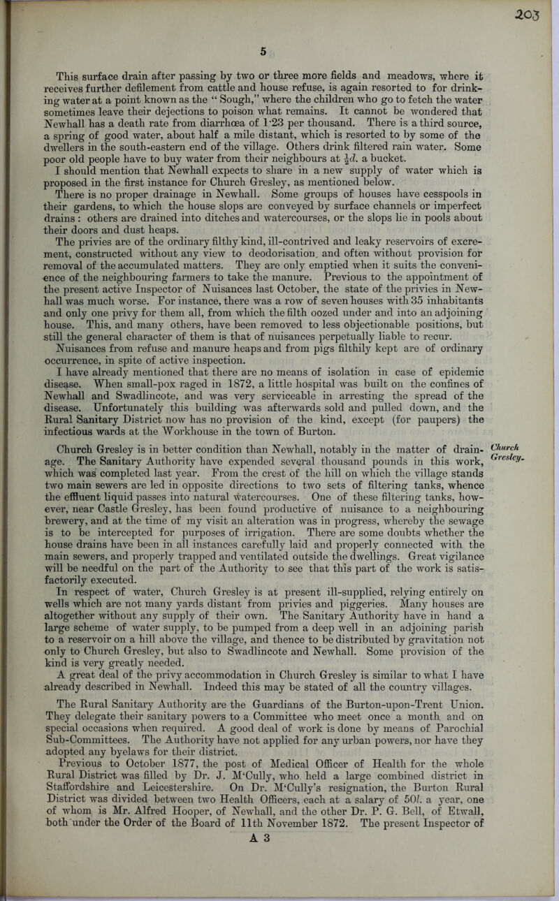 This surface drain after passing by two or three more fields and meadows, where it receives further defilement from cattle and house refuse, is again resorted to for drink- ing water at a point known as the “ Sough,” where the children who go to fetch the water sometimes leave their dejections to poison what remains. It cannot be wondered that Newhall has a death rate from diarrhoea of T23 per thousand. There is a third source, a spring of good water, about half a mile distant, which is resorted to by some of the dwellers in the south-eastern end of the village. Others drink filtered rain water. Some poor old people have to buy water from their neighbours at \d. a bucket. I should mention that Newhall expects to share in a new supply of water which is proposed in the first instance for Church Gresley, as mentioned below. There is no proper drainage in Newhall. Some groups of houses have cesspools in their gardens, to which the house slops are conveyed by surface channels or imperfect drains: others are drained into ditches and watercourses, or the slops lie in pools about their doors and dust heaps. The privies are of the ordinary filthy kind, ill-contrived and leaky reservoirs of excre- ment, constructed without any view to deodorisatiom and often without provision for removal of the accumulated matters. They are only emptied when it suits the conveni- ence of the neighbouring farmers to take the manure. Previous to the appointment of the present active Inspector of Nuisances last October, the state of the privies in New- hall was much worse. For instance, there was a row of seven houses with 35 inhabitants and only one privy for them all, from which the filth oozed under and into an adjoining house. This, and many others, have been removed to less objectionable positions, but still the general character of them is that of nuisances perpetually liable to recur. Nuisances from refuse and manure heaps and from pigs filthily kept are of ordinary occurrence, in spite of active inspection. I have already mentioned that there are no means of isolation in case of epidemic disease. When small-pox raged in 1872, a little hospital was built on the confines of Newhall and Swadlincote, and was very serviceable in arresting the spread of the disease. Unfortunately this building was afterwards sold and pulled down, and the Rural Sanitary District now has no provision of the kind, except (for paupers) the infectious wards at the Workhouse in the town of Burton. Church Gresley is in better condition than Newhall, notably in the matter of drain- age. The Sanitary Authority have expended several thousand pounds in this work, which was completed last year. From the crest of the hill on which the village stands two main sewers are led in opposite directions to two sets of filtering tanks, whence the effluent liquid passes into natural watercourses. One of these filtering tanks, how- ever, near Castle Gresley, has been found productive of nuisance to a neighbouring brewery, and at the time of my visit an alteration was in progress, whereby the sewage is to be intercepted for purposes of irrigation. There are some doubts whether the house drains have been in all instances carefully laid and properly connected with the main sewers, and properly trapped and ventilated outside the dwellings. Great vigilance will be needful on the part of the Authority to see that this part of the work is satis- factorily executed. In respect of water, Church Gresley is at present ill-supplied, relying entirely on wells which are not many yards distant from privies and piggeries. Many houses are altogether without any supply of their own. The Sanitary Authority have in hand a large scheme of water supply, to be pumped from a deep well in an adjoining parish to a reservoir on a hill above the village, and thence to be distributed by gravitation not only to Church Gresley, but also to Swadlincote and Newhall. Some provision of the kind is very greatly needed. A great deal of the privy accommodation in Church Gresley is similar to what I have already described in Newhall. Indeed this may be stated of all the country villages. The Rural Sanitary Authority are the Guardians of the Burton-upon-Trent Union. They delegate their sanitary powers to a Committee who meet once a month and on special occasions when required. A good deal of work is done by means of Parochial Sub-Committees. The Authority have not applied for any urban powers, nor have they adopted any byelaws for their district. Previous to October 1877, the post of Medical Officer of Health for the whole Rural District was filled by Dr. J. M‘Cully, who held a large combined district in Staffordshire and Leicestershire. On Dr. M‘Cully’s resignation, the Burton Rural District was divided between two Health Officers, each at a salary of 501. a year, one of whom is Mr. Alfred Hooper, of Newhall, and the other Dr. P. G. Bell, of Etwall, both under the Order of the Board of 11th November 1872. The present Inspector of A 3 Church Gresley.