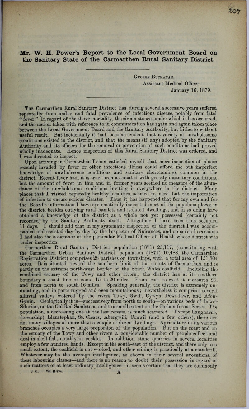 Mr. W. H. Power’s Report to the Local Government Board on the Sanitary State of the Carmarthen Rural Sanitary District. George Buchanan, Assistant Medical Officer. January 16, 1879. The Carmarthen Rural Sanitary District has during several successive years suffered repeatedly from undue and fatal prevalence of infectious disease, notably from fatal “ fever.” In regard of the above mortality, the circumstances under which it has occurred, and the action taken with reference to it, communication has again and again taken place between the Local Government Board and the Sanitary Authority, but hitherto without useful result. But incidentally it had become evident that a variety of unwholesome conditions existed in the district, and that the means (if any) adopted by the Sanitary Authority and its officers for the removal or prevention of such conditions had proved wholly inadequate. Hence inspection of this Rural Sanitary District was ordered, and I was directed to inspect. Upon arriving in Carmarthen I soon satisfied myself that mere inspection of places recently invaded by fever or other infectious illness could afford me but imperfect knowledge of unwholesome conditions and sanitary shortcomings common in the district. Recent fever had, it is true, been associated with grossly insanitary conditions, but the amount of fever in this and in former years seemed no measure of the abun- dance of the unwholesome conditions inviting it everywhere in the district. Many places that I visited, reputedly healthy localities, seemed to need but the importation of infection to ensure serious disaster. Thus it has happened that for my own and for the Board’s information I have systematically inspected most of the populous places in the district, besides outlying rural hamlets and isolated dwellings, and in so doing have obtained a knowledge of the district as a whole not yet possessed (certainly not recorded) by the Sanitary Authority itself. Altogether I have been thus occupied II days. I should add that in my systematic inspection of the district I was accom- panied and assisted day by day by the Inspector of Nuisances, and on several occasions I had also the assistance of the particular Medical Officer of Health whose district was under inspection. Carmarthen Rural Sanitary District, population (1871) 25,117, (constituting with the Carmarthen Urban Sanitary District, population (1871) 10,488, the Carmarthen Registration District) comprises 28 parishes or townships, with a total area of 151,304 acres. It is situated toward the southern limit of the county of Carmarthen, and is partly on the extreme north-west border of the South Wales coalfield. Including the combined estuary of the Towy and other rivers ; the district has at its southern boundary a coast line of some 15 to 20 miles. From east to west it measures 20, and from north to south 16 miles. Speaking generally, the district is extremely un- dulating, and in parts rugged and even mountainous ; nevertheless it comprises several alluvial valleys watered by the rivers Towy, Gwili, Cywyn, Dewi-fawr, and Afon- Gynin. Geologically it is—successively from north to south—on various beds of Lower Silurian, on the Old Red Sandstone, and to a small extent on the Carboniferous Series. The population, a decreasing one at the last census, is much scattered. Except Laugharne, (township), Llanstephan, St. Clears, Abergwili, Conwil (and a few others), there are not many villages of more than a couple of dozen dwellings. Agriculture in its various branches occupies a very large proportion of the population. But on the coast and on the estuary of the Towy and other rivers a considerable number of people collect and deal in shell fish, notably in cockles. In addition stone quarries in several localities employ a few hundred hands. Except in the south-east of the district, and there only to a small extent, the coalfield is not worked, and other mining is practically at a standstill. Whatever may be the average intelligence, as shown in their several avocations, of these labouring classes—and there is no reason to doubt their possession in regard of such matters of at least ordinary intelligence—it seems certain that they are commonly J 51. Wt. B 894. ^