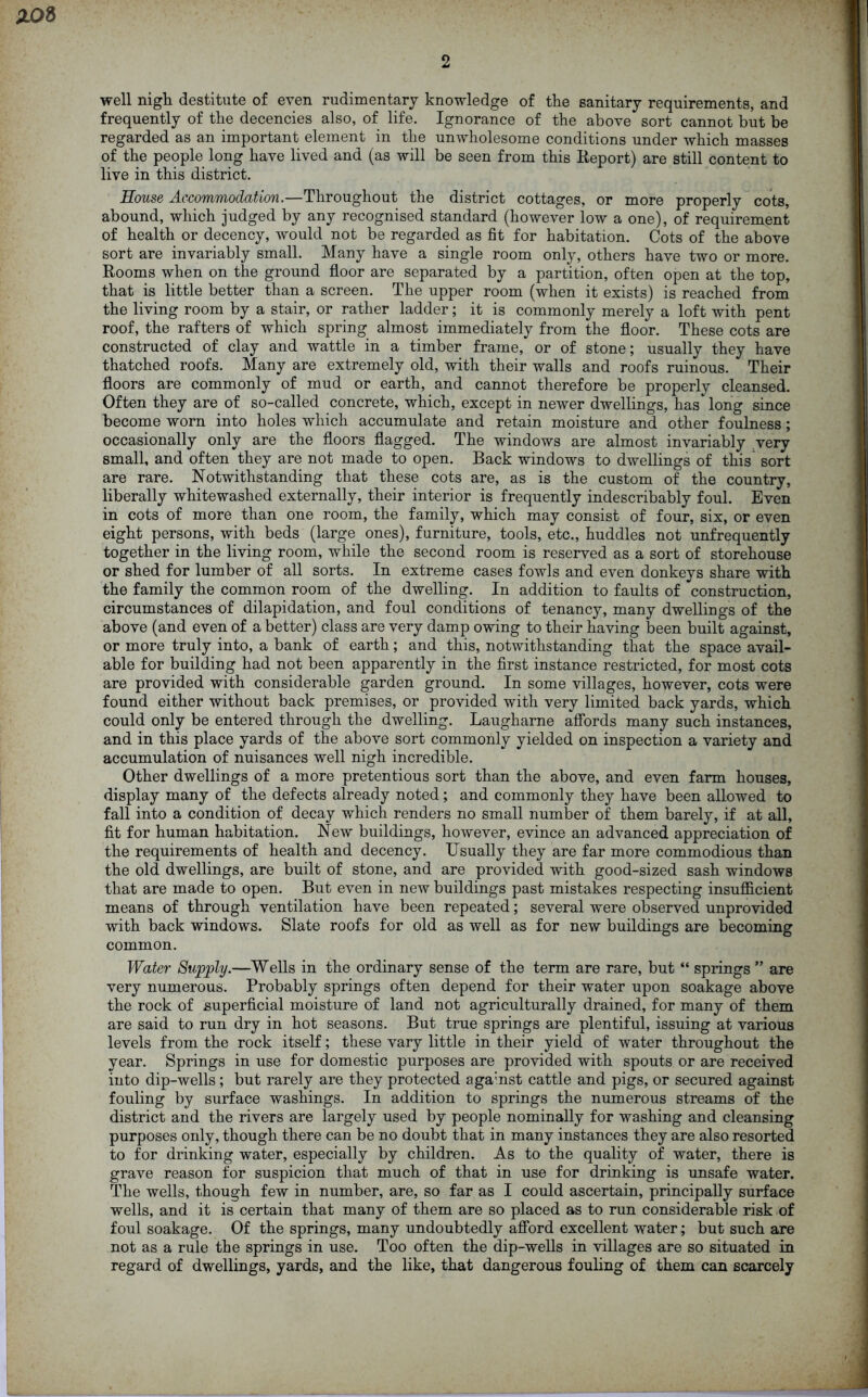 Z0& well nigh, destitute of even rudimentary knowledge of the sanitary requirements, and frequently of the decencies also, of life. Ignorance of the above sort cannot but be regarded as an important element in the unwholesome conditions under which masses of the people long have lived and (as will be seen from this Report) are still content to live in this district. House Accommodation.—Throughout the district cottages, or more properly cots, abound, which judged by any recognised standard (however low a one), of requirement of health or decency, would not be regarded as fit for habitation. Cots of the above sort are invariably small. Many have a single room only, others have two or more. Rooms when on the ground floor are separated by a partition, often open at the top, that is little better than a screen. The upper room (when it exists) is reached from the living room by a stair, or rather ladder; it is commonly merely a loft with pent roof, the rafters of which spring almost immediately from the floor. These cots are constructed of clay and wattle in a timber frame, or of stone; usually they have thatched roofs. Many are extremely old, with their walls and roofs ruinous. Their floors are commonly of mud or earth, and cannot therefore be properly cleansed. Often they are of so-called concrete, which, except in newer dwellings, has long since become worn into holes which accumulate and retain moisture and other foulness; occasionally only are the floors flagged. The windows are almost invariably very small, and often they are not made to open. Back windows to dwellings of this sort are rare. Notwithstanding that these cots are, as is the custom of the country, liberally whitewashed externally, their interior is frequently indescribably foul. Even in cots of more than one room, the family, which may consist of four, six, or even eight persons, with beds (large ones), furniture, tools, etc., huddles not unfrequently together in the living room, while the second room is reserved as a sort of storehouse or shed for lumber of all sorts. In extreme cases fowls and even donkeys share with the family the common room of the dwelling. In addition to faults of construction, circumstances of dilapidation, and foul conditions of tenancy, many dwellings of the above (and even of a better) class are very damp owing to their having been built against, or more truly into, a bank of earth; and this, notwithstanding that the space avail- able for building had not been apparently in the first instance restricted, for most cots are provided with considerable garden ground. In some villages, however, cots were found either without back premises, or provided with very limited back yards, which could only be entered through the dwelling. Laugharne affords many such instances, and in this place yards of the above sort commonly yielded on inspection a variety and accumulation of nuisances well nigh incredible. Other dwellings of a more pretentious sort than the above, and even farm houses, display many of the defects already noted; and commonly they have been allowed to fall into a condition of decay which renders no small number of them barely, if at all, fit for human habitation. New buildings, however, evince an advanced appreciation of the requirements of health and decency. Usually they are far more commodious than the old dwellings, are built of stone, and are provided with good-sized sash windows that are made to open. But even in new buildings past mistakes respecting insufficient means of through ventilation have been repeated; several were observed unprovided with back windows. Slate roofs for old as well as for new buildings are becoming common. Water Supply.—Wells in the ordinary sense of the term are rare, but “ springs ” are very numerous. Probably springs often depend for their water upon soakage above the rock of superficial moisture of land not agriculturally drained, for many of them are said to run dry in hot seasons. But true springs are plentiful, issuing at various levels from the rock itself; these vary little in their yield of water throughout the year. Springs in use for domestic purposes are provided with spouts or are received into dip-wells; but rarely are they protected agamst cattle and pigs, or secured against fouling by surface washings. In addition to springs the numerous streams of the district and the rivers are largely used by people nominally for washing and cleansing purposes only, though there can be no doubt that in many instances they are also resorted to for drinking water, especially by children. As to the quality of water, there is grave reason for suspicion that much of that in use for drinking is unsafe water. The wells, though few in number, are, so far as I could ascertain, principally surface wells, and it is certain that many of them are so placed as to run considerable risk of foul soakage. Of the springs, many undoubtedly afford excellent water; but such are not as a rule the springs in use. Too often the dip-wells in villages are so situated in regard of dwellings, yards, and the like, that dangerous fouling of them can scarcely