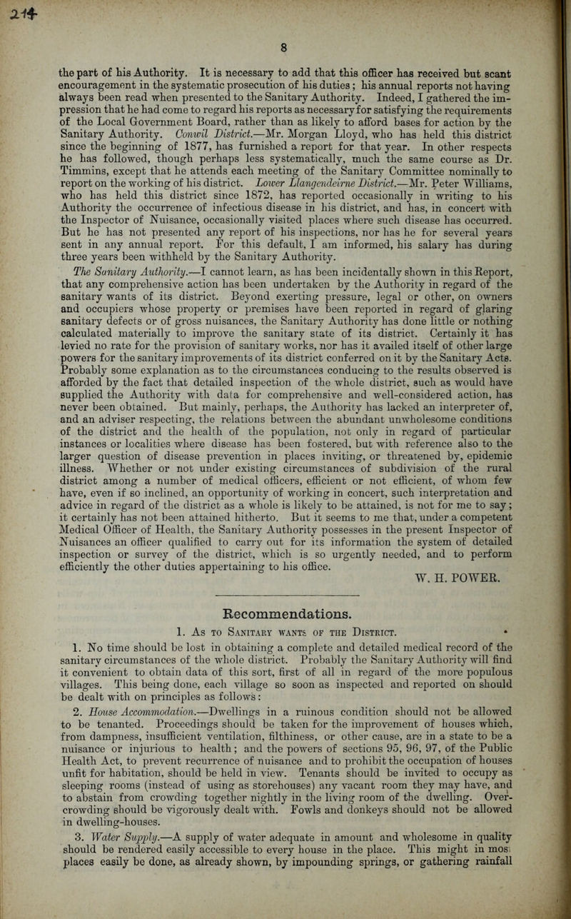 the part of his Authority. It is necessary to add that this officer has received but scant encouragement in the systematic prosecution of his duties ; his annual reports not having always been read when presented to the Sanitary Authority. Indeed, I gathered the im- pression that he had come to regard his reports as necessary for satisfying the requirements of the Local Government Board, rather than as likely to afford bases for action by the Sanitary Authority. Gonwil District.—Mr. Morgan Lloyd, who has held this district since the beginning of 1877, has furnished a report for that year. In other respects he has followed, though perhaps less systematically, much the same course as Dr. Timmins, except that he attends each meeting of the Sanitary Committee nominally to report on the working of his district. Lower Liangendeirne District.—Mr. Peter Williams, who has held this district since 1872, has reported occasionally in writing to his Authority the occurrence of infectious disease in his district, and has, in concert with the Inspector of Nuisance, occasionally visited places where such disease has occurred. But he has not presented any report of his inspections, nor has he for several years sent in any annual report. For this default, I am informed, his salary has during three years been withheld by the Sanitary Authority. The Sanitary Authority.—I cannot learn, as has been incidentally shown in this Report, that any comprehensive action has been undertaken by the Authority in regard of the sanitary wants of its district. Beyond exerting pressure, legal or other, on owners and occupiers whose property or premises have been reported in regard of glaring sanitary defects or of gross nuisances, the Sanitary Authority has done little or nothing calculated materially to improve the sanitary state of its district. Certainly it has levied no rate for the provision of sanitary works, nor has it availed itself of other large powers for the sanitary improvements of its district conferred on it by the Sanitary Acts. Probably some explanation as to the circumstances conducing to the results observed is afforded by the fact that detailed inspection of the whole district, such as would have supplied the Authority with data for comprehensive and well-considered action, has never been obtained. But mainly, perhaps, the Authority has lacked an interpreter of, and an adviser respecting, the relations between the abundant unwholesome conditions of the district and the health of the population, not only in regard of particular instances or localities where disease has been fostered, but with reference also to the larger question of disease prevention in places inviting, or threatened by, epidemic illness. Whether or not under existing circumstances of subdivision of the rural district among a number of medical officers, efficient or not efficient, of whom few have, even if so inclined, an opportunity of working in concert, such interpretation and advice in regard of the district as a whole is likely to be attained, is not for me to say; it certainly has not been attained hitherto. But it seems to me that, under a competent Medical Officer of Health, the Sanitary Authority possesses in the present Inspector of Nuisances an officer qualified to carry out for its information the system of detailed inspection or survey of the district, which is so urgently needed, and to perform efficiently the other duties appertaining to his office. W. H. POWER. Recommendations. 1. As to Sanitary wants of the District. • 1. No time should be lost in obtaining a complete and detailed medical record of the sanitary circumstances of the whole district. Probably the Sanitary Authority will find it convenient to obtain data of this sort, first of all in regard of the more populous villages. This being done, each village so soon as inspected and reported on should be dealt with on principles as follows: 2. House Accommodation.—Dwellings in a ruinous condition should not be allowed to be tenanted. Proceedings should be taken for the improvement of houses which, from dampness, insufficient ventilation, filthiness, or other cause, are in a state to be a nuisance or injurious to health; and the powers of sections 95, 96, 97, of the Public Health Act, to prevent recurrence of nuisance and to prohibit the occupation of houses unfit for habitation, should be held in view. Tenants should be invited to occupy as sleeping rooms (instead of using as storehouses) any vacant room they may have, and to abstain from crowding together nightly in the living room of the dwelling. Over- crowding should be vigorously dealt with. Fowls and donkeys should not be allowed in dwelling-houses. 3. Water Supply.—A supply of water adequate in amount and wholesome in quality should be rendered easily accessible to every house in the place. This might in mosi places easily be done, as already shown, by impounding springs, or gathering rainfall