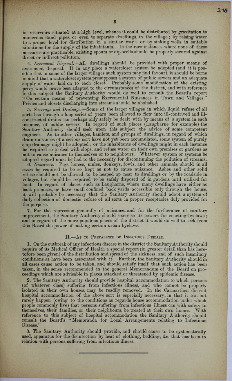 21G 9 in reservoirs situated at a high level, whence it could be distributed by gravitation to numerous stand pipes, or even to separate dwellings, in the village ; by raising water to a proper level for distribution in a similar way; or by sinking wells in suitable situations for the supply of the inhabitants. In the rare instances where none of these measures are practicable, existing spouts or dip-wells should be properly secured against direct or indirect pollution. 4. Excrement Disposal. — All dwellings should be provided with proper means of excrement disposal. If in any place a watercloset system be adopted (and it is pos- sible that in some of the larger villages such system may find favour), it should be borne in mind that a watercloset system presupposes a system of public sewers and an adequate supply of water laid on to each closet. Probably some modification of the existing privy would prove best adapted to the circumstances of the district, and with reference to this subject the Sanitary Authority would do well to consult the Board’s report “ On certain means of preventing Bxcremental Nuisances in Town and Villages.” Privies and closets discharging into streams should be abolished. 5. Sewerage and Drainage.—Some of the larger villages in which liquid refuse of all sorts has through a long series of years been allowed to flow into ill-contrived and ill- constructed drains can perhaps only safely be dealt with by means of a system in each instance, of public sewers. In regard of such places (Laugharne for example) the Sanitary Authority should seek upon this subject the advice of some competent engineer. As to other villages, hamlets, and groups of dwellings, in regard of which drain nuisances of a serious sort have not yet been accumulated, some system of purely slop drainage might be adopted; or the inhabitants of dwellings might in each instance be required so to deal with slops, and refuse water on their own premises or gardens as not to cause nuisance to themselves or to neighbours. Whatever system or systems be adopted regard must be had to the necessity for discontinuing the pollution of streams. 6. Nuisances.—Pigs, horses, mules, donkeys, fowls, and other animals, should in all cases be required to be so kept as not to cause nuisance. Ashes and other solid refuse should not be allowed to be heaped up near to dwellings or by the roadside in villages, but should be required to be safely disposed of in gardens until utilized for land. In regard of places such as Laugharne, where many dwellings have either no back premises, or have small confined back yards accessible only through the house, it will probably be necessary that the Sanitary Authority should adopt a system of daily collection of domestic refuse of all sorts in proper receptacles duly provided for the purpose. 7. For the repression generally of nuisance, and for the furtherance of sanitary improvement, the Sanitary Authority should exercise its powers for enacting byelaws; and in regard of the more populous places of the district it would do well to seek from this Board the power of making certain urban byelaws. II.—As to Prevalence of Infectious Disease. 1. On the outbreak of any infectious disease in the district the Sanitary Authority should require of its Medical Officer of Health a special report (in greater detail than has here- tofore been given) of the distribution and spread of the sickness, and of such insanitary conditions as have been associated with it. Further, the Sanitary Authority should in all cases cause action to be taken, and should satisfy itself that such action has been taken, in the sense recommended in the general Memorandum of the Board on pro- ceedings which are advisable in places attacked or threatened by epidemic disease. 2. The Sanitary Authority should provide hospital accommodation to which persons (of whatever class) suffering from infectious illness, and who cannot be properly isolated in their own houses, may be readily removed. In the Carmarthen district hospital accommodation of the above sort is especially necessary, in that it can but rarely happen (owing to the conditions as regards house accommodation under which people commonly live) that persons suffering from infectious illness can with safety to themselves, their families, or their neighbours, be treated at their own homes. With reference to this subject of hospital accommodation the Sanitary Authority should consult the Board’s “ Memoranda for Local Arrangements relating to Infectious Disease.” 3. The Sanitary Authority should provide, and should cause to be systematically used, apparatus for the disinfection by heat of clothing, bedding, &c. that has been in relation with persons suffering from infectious illness.